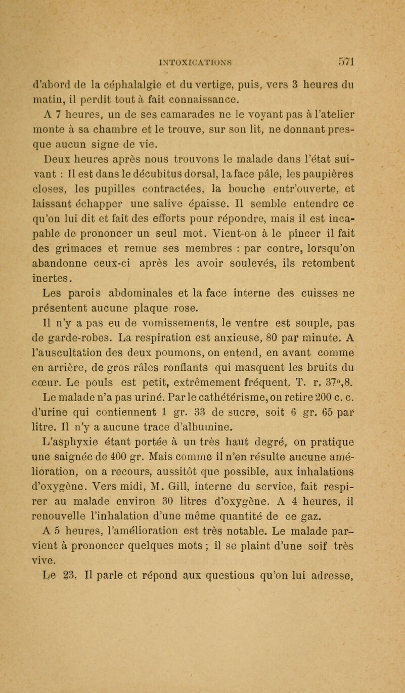 d'abord de la céphalalgie et du vertige, puis, vers 3 heures du matin, il perdit tout à fait connaissance. A 7 heures, un de ses camarades ne le voyant pas à l'atelier monte à sa chambre et le trouve, sur son lit, ne donnant pres- que aucun signe de vie. Deux heures après nous trouvons le malade dans l'état sui- vant : Il est dans le décubitus dorsal, la face pâle, les paupières closes, les pupilles contractées, la bouche entr'ouverte, et laissant échapper une salive épaisse. Il semble entendre ce qu'on lui dit et fait des efforts pour répondre, mais il est inca- pable de prononcer un seul mot. Vient-on à le pincer il fait des grimaces et remue ses membres : par contre, lorsqu'on abandonne ceux-ci après les avoir soulevés, ils retombent inertes. Les parois abdominales et la face interne des cuisses ne présentent aucune plaque rose. Il n'y a pas eu de vomissements, le ventre est souple, pas de garde-robes. La respiration est anxieuse, 80 par minute. A l'auscultation des deux poumons, on entend, en avant comme en arrière, de gros râles ronflants qui masquent les bruits du cœur. Le pouls est petit, extrêmement fréquent. T. r. 37o,8. Le malade n'a pas uriné. Par le cathétérisme, on retire 200 c. c. d'urine qui contiennent 1 gr. 33 do sucre, soit 6 gr. 65 par litre. Il n'y a aucune trace d'albumine. L'asphyxie étant portée à un très haut degré, on pratique une saignée de 400 gr. Mais comme il n'en résulte aucune amé- lioration, on a recours, aussitôt que possible, aux inhalations d'oxygène. Vers midi, M. Gill, interne du service, fait respi- rer au malade environ 30 litres d'oxygène. A 4 heures, il renouvelle l'inhalation d'une même quantité de ce gaz. A 5 heures, l'amélioration est très notable. Le malade par- vient à prononcer quelques mots ; il se plaint d'une soif très vive. Le 23. Il parle et répond aux questions qu'on lui adresse,