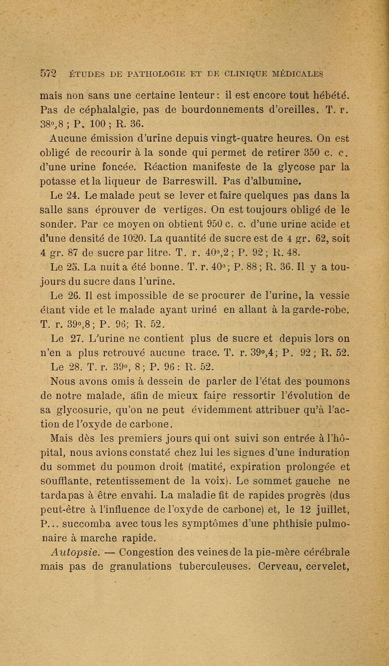 mais non sans une certaine lenteur : il est encore tout hébété. Pas de céphalalgie, pas de bourdonnements d'oreilles. T. r. 38°,8 ; P. 100 ; R. 36. Aucune émission d'urine depuis vingt-quatre heures. On est obligé de recourir à la sonde qui permet de retirer 350 c. c. d'une urine foncée. Réaction manifeste de la glycose par la potasse et la liqueur de Barreswill. Pas d'albumine. Le 24. Le malade peut se lever et faire quelques pas dans la salle sans éprouver de vertiges. On est toujours obligé de le sonder. Par ce moyen on obtient 950 c. c. d'une urine acide et d'une densité de 1020. La quantité de sucre est de 4 gr. 62, soit 4 gr. 87 de sucre par litre. T. r. 40°,2 ; P. 92; R. 48. Le 25. La nuit a été bonne. T. r. 40'^; P. 88 ; R. 36. Il y a tou- jours du sucre dans l'urine. Le 26. Il est impossible de se procurer de l'urine, la vessie étant vide et le malade ayant uriné en allant à la garde-robe. T. r. 390,8; P. 96; R. 52. Le 27. L^urine ne contient plus de sucre et depuis lors on n'en a plus retrouvé aucune trace. T. r. 39o,4; P. 92; R. 52. Le 28. T. r. 39°, 8 ; P. 96 : R. 52. Nous avons omis à dessein de parler de l'état des poumons de notre malade, afin de mieux faire ressortir l'évolution de sa glycosurie, qu'on ne peut évidemment attribuer qu'à l'ac- tion de Toxyde de carbone. Mais dès les premiers jours qui ont suivi son entrée à l'hô- pital, nous avions constaté chez lui les signes d'une induration du sommet du poumon droit (matité, expiration prolongée et soufflante, retentissement de la voix). Le sommet gauche ne tardapas à être envahi. La maladie fit de rapides progrès (dus peut-être à l'influence de l'oxyde de carbone) et, le 12 juillet, P... succomba avec tous les symptômes d'une phthisie pulmo- naire à marche rapide. Autopsie. — Congestion des veines de la pie-mère cérébrale mais pas de granulations tuberculeuses. Cerveau, cervelet,