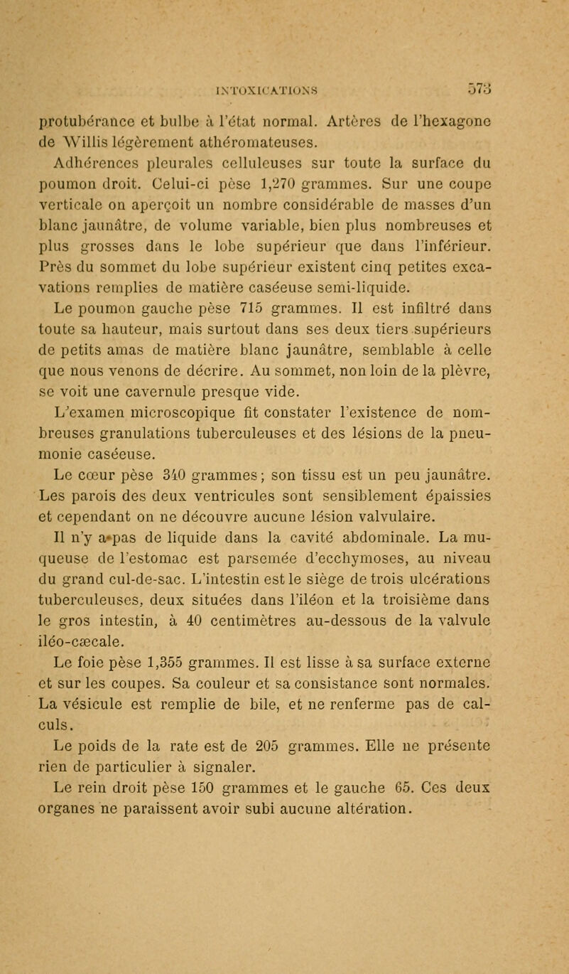 INT0XICA.Ï10NS 57o protubérance et bulbe à l'état normal. Artères de l'hexagone de Willis légèrement athéromateuses. Adhérences pleurales ccllulcuses sur toute la surface du poumon droit. Celui-ci pèse 1,'270 grammes. Sur une coupe verticale on aperçoit un nombre considérable de masses d'un blanc jaunâtre, de volume variable, bien plus nombreuses et plus grosses dans le lobe supérieur que dans l'inférieur. Près du sommet du lobe supérieur existent cinq petites exca- vations remplies de matière caséeuse semi-liquide. Le poumon gauche pèse 715 grammes. Il est infiltré dans toute sa hauteur, mais surtout dans ses deux tiers supérieurs de petits amas de matière blanc jaunâtre, semblable à celle que nous venons de décrire. Au sommet, non loin de la plèvre, se voit une cavernule presque vide. L'examen microscopique fit constater l'existence de nom- breuses granulations tuberculeuses et des lésions de la pneu- monie caséeuse. Le cœur pèse 3i0 grammes ; son tissu est un peu jaunâtre. Les parois des deux ventricules sont sensiblement épaissies et cependant on ne découvre aucune lésion valvulaire. Il n'y a»pas de liquide dans la cavité abdominale. La mu- queuse de l'estomac est parsemée d'ecchymoses, au niveau du grand cul-de-sac. L'intestin est le siège de trois ulcérations tuberculeuses, deux situées dans l'iléon et la troisième dans le gros intestin, à 40 centimètres au-dessous de la valvule iléo-cascale. Le foie pèse 1,355 grammes. Il est lisse à sa surface externe et sur les coupes. Sa couleur et sa consistance sont normales. La vésicule est remplie de bile, et ne renferme pas de cal- culs. Le poids de la rate est de 205 grammes. Elle ne présente rien de particulier à signaler. Le rein droit pèse 150 grammes et le gauche 65. Ces deux organes ne paraissent avoir subi aucune altération.