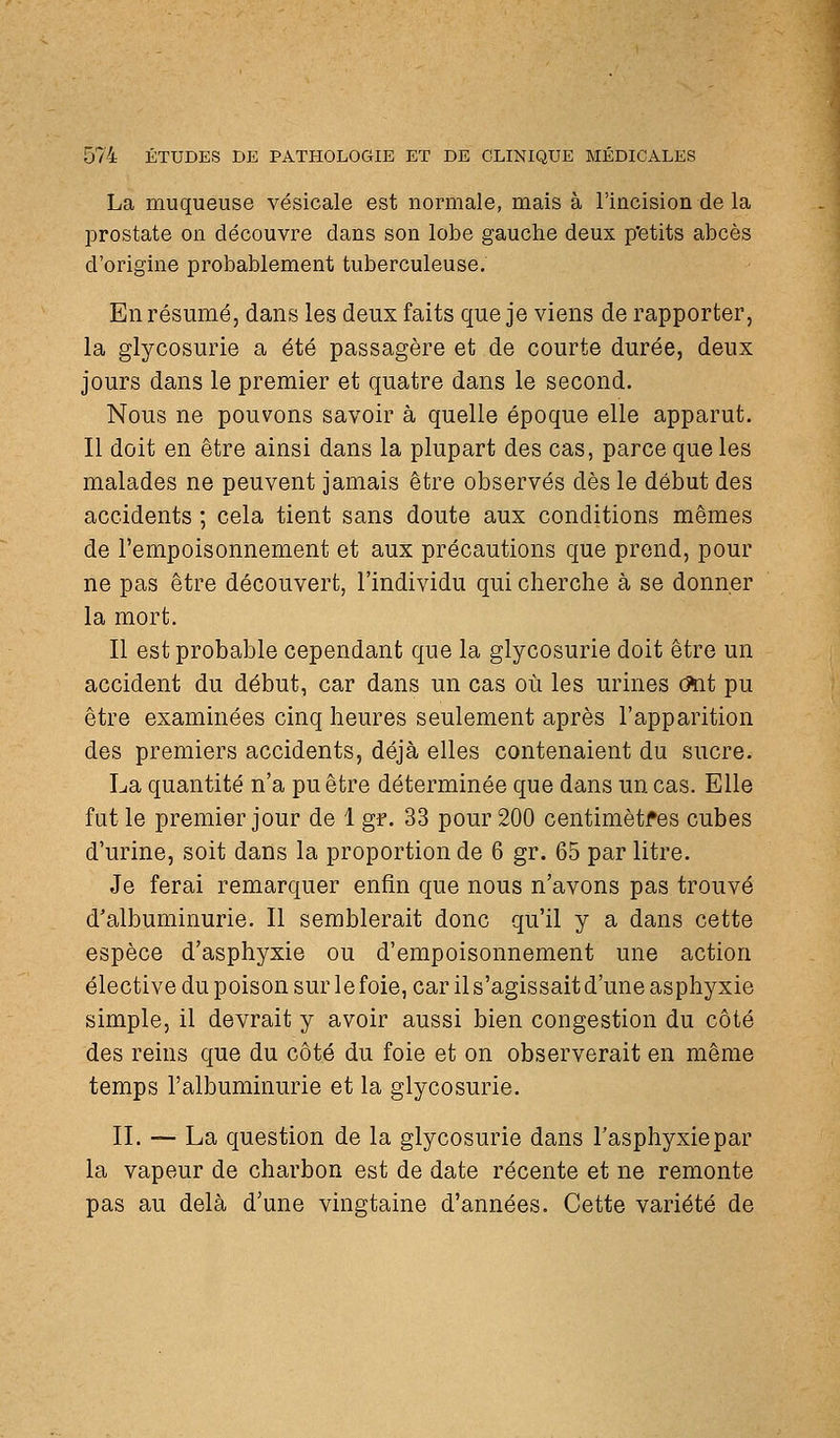 La muqueuse vésicale est normale, mais à l'iacision de la prostate on découvre dans son lobe gauche deux p'etits abcès d'origine probablement tuberculeuse. En résumé, dans les deux faits que je viens de rapporter, la glycosurie a été passagère et de courte durée, deux jours dans le premier et quatre dans le second. Nous ne pouvons savoir à quelle époque elle apparut. Il doit en être ainsi dans la plupart des cas, parce que les malades ne peuvent jamais être observés dès le début des accidents ; cela tient sans doute aux conditions mêmes de l'empoisonnement et aux précautions que prend, pour ne pas être découvert, l'individu qui cherche à se donner la mort. Il est probable cependant que la glycosurie doit être un accident du début, car dans un cas où les urines (%it pu être examinées cinq heures seulement après l'apparition des premiers accidents, déjà elles contenaient du sucre. La quantité n'a pu être déterminée que dans un cas. Elle fut le premier jour de 1 gr. 33 pour 200 centimètres cubes d'urine, soit dans la proportion de 6 gr. 65 par litre. Je ferai remarquer enfin que nous n'avons pas trouvé d'albuminurie. Il semblerait donc qu'il y a dans cette espèce d'asphyxie ou d'empoisonnement une action élective du poison sur le foie, car il s'agissait d'une asphyxie simple, il devrait y avoir aussi bien congestion du côté des reins que du côté du foie et on observerait en même temps l'albuminurie et la glycosurie. II. — La question de la glycosurie dans l'asphyxie par la vapeur de charbon est de date récente et ne remonte pas au delà d'une vingtaine d'années. Cette variété de