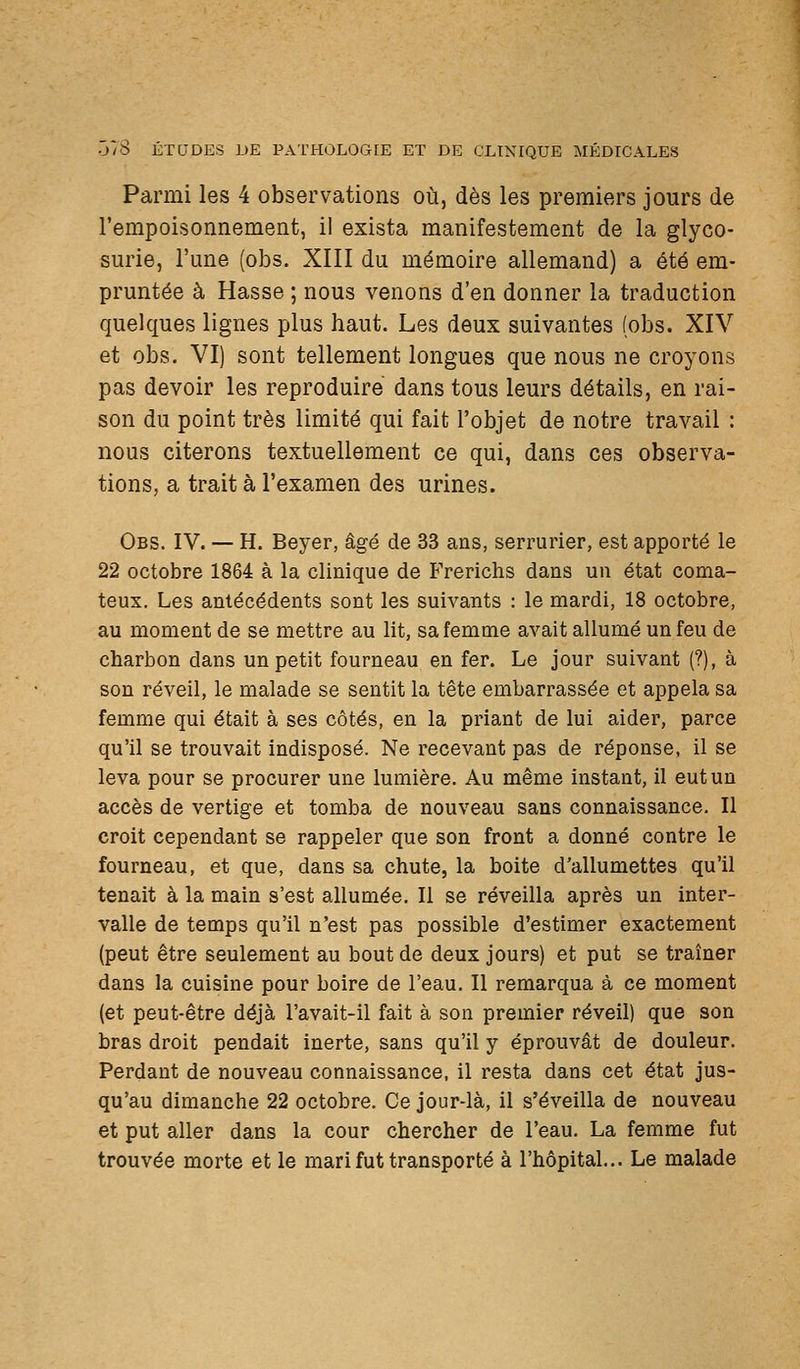 Parmi les 4 observations où, dès les premiers jours de l'empoisonnement, il exista manifestement de la glyco- surie, l'une (obs. XIII du mémoire allemand) a été em- pruntée à Hasse ; nous venons d'en donner la traduction quelques lignes plus haut. Les deux suivantes (obs. XIV et obs. VI) sont tellement longues que nous ne croyons pas devoir les reproduire dans tous leurs détails, en rai- son du point très limité qui fait l'objet de notre travail : nous citerons textuellement ce qui, dans ces observa- tions, a trait à l'examen des urines. Obs. IV. — H. Beyer, âgé de 33 ans, serrurier, est apporté le 22 octobre 1864 à la clinique de Frerichs dans un état coma- teux. Les antécédents sont les suivants : le mardi, 18 octobre, au moment de se mettre au lit, sa femme avait allumé un feu de charbon dans un petit fourneau en fer. Le jour suivant (?), à son réveil, le malade se sentit la tête embarrassée et appela sa femme qui était à ses côtés, en la priant de lui aider, parce qu'il se trouvait indisposé. Ne recevant pas de réponse, il se leva pour se procurer une lumière. Au même instant, il eut un accès de vertige et tomba de nouveau sans connaissance. Il croit cependant se rappeler que son front a donné contre le fourneau, et que, dans sa chute, la boite d'allumettes qu'il tenait à la main s'est allumée. Il se réveilla après un inter- valle de temps qu'il n'est pas possible d'estimer exactement (peut être seulement au bout de deux jours) et put se traîner dans la cuisine pour boire de l'eau. Il remarqua à ce moment (et peut-être déjà l'avait-il fait à son premier réveil) que son bras droit pendait inerte, sans qu'il y éprouvât de douleur. Perdant de nouveau connaissance, il resta dans cet état jus- qu'au dimanche 22 octobre. Ce jour-là, il s'éveilla de nouveau et put aller dans la cour chercher de l'eau. La femme fut trouvée morte et le mari fut transporté à l'hôpital... Le malade