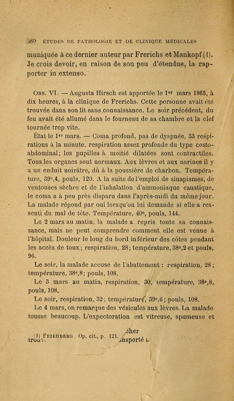 muniquée à ce dernier auteur par Frerichs et Mankopf (1). Je crois devoir, en raison de son peu d'étendue, la rap- porter in extenso. Obs. VI. —Augusta Hirsch est apportée le l^r mars 1865, à dix heures, à la clinique de Frerichs. Cette personne avait été trouvée dans son lit sans .connaissance. Le soir précédent, du feu avait été allumé dans le fourneau de sa chambre et la clef tournée trop vite. État le ler mars. — Coma profond, pas de dyspnée, 33 respi- rations à la minute, respiration assez profonde du type costo- abdominal; les pupilles à moitié dilatées sont contractiles. Tous les organes sont normaux. Aux lèvres et aux narines il y a un enduit noirâtre, dû à la poussière de charbon. Tempéra- ture, 390,4, pouls, 120. A la suite de l'emploi de sinapismes, de ventouses sèches et de l'inhalation d'ammoniaque caustique, le coma a à peu près disparu dans l'après-midi du même jour. La malade répond par oui lorsqu'on lui demande si elle a res- senti du mal de tête. Température, 40°, pouls, 144. Le 2 mars au matin, la malade a repris toute sa connais- sance, mais ne peut comprendre comment elle est venue à l'hôpital. Douleur le long du bord inférieur des côtes pendant les accès de toux; respiration, 28; température,38°,2 et pouls, 96. Le soir, la malade accuse de l'abattement : respiration, 28 ; température, 38o,8; pouls, 108. Le 3 mars au matin, respiration, 30, température, 38o,8, pouls, 108. Le soir, respiration, 32; température^ 39o,6; pouls, 108. Le 4 mars, on remarque des vésicules aux lèvres. La malade tousse beaucoup. L'expectoration est vitreuse, spumeuse et Jher (1) Friedbeeg. Op. cit., p. 121. trou'v. f , f j,nsporte l