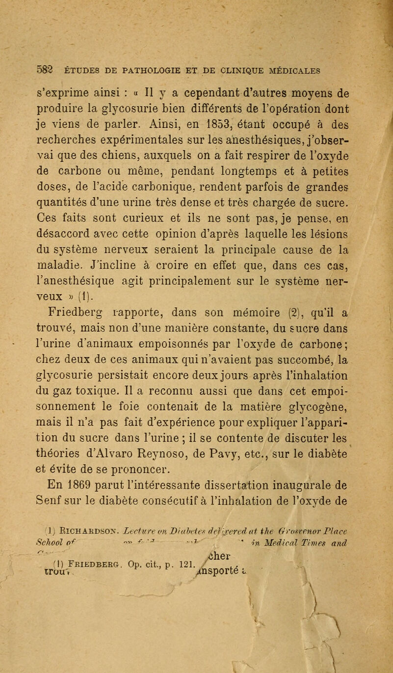 s'exprime ainsi : « Il y a cependant d'autres moyens de produire la glycosurie bien différents de l'opération dont je viens de parler. Ainsi, en 1853, étant occupé à des recherches expérimentales sur les anesthésiques, j'obser- vai que des chiens, auxquels on a fait respirer de l'oxyde de carbone ou même, pendant longtemps et à petites doses, de l'acide carbonique, rendent parfois de grandes quantités d'une urine très dense et très chargée de sucre. Ces faits sont curieux et ils ne sont pas, je pense, en désaccord avec cette opinion d'après laquelle les lésions du système nerveux seraient la principale cause de la maladie. J'incline à croire en effet que, dans ces cas, l'anesthésique agit principalement sur le système ner- veux M (1). Friedberg rapporte, dans son mémoire (2), qu'il a trouvé, mais non d'une manière constante, du sucre dans l'urine d'animaux empoisonnés par l'oxyde de carbone; chez deux de ces animaux qui n'avaient pas succombé, la glycosurie persistait encore deux jours après l'inhalation du gaz toxique. Il a reconnu aussi que dans cet empoi- sonnement le foie contenait de la matière glycogène, mais il n'a pas fait d'expérience pour expliquer l'appari- tion du sucre dans l'urine ; il se contente de discuter les théories d'Alvaro Reynoso, de Pavy, etc., sur le diabète et évite de se prononcer. En 1869 parut l'intéressante dissertation inaugurale de Senf sur le diabète consécutif à l'inhalation de l'oxyde de 1; ElCHAEDSOX. Lecture OU Diabètes def'ixered at the Gron-enor Place School 0^ '•■'■■ ^ ' ...T.'-' • ,•„ Médical Times and .Cher M) Fkiedbebg, Op. cit., p. 121. / irou'», ^ ' f ^nsporte l \ '\ )