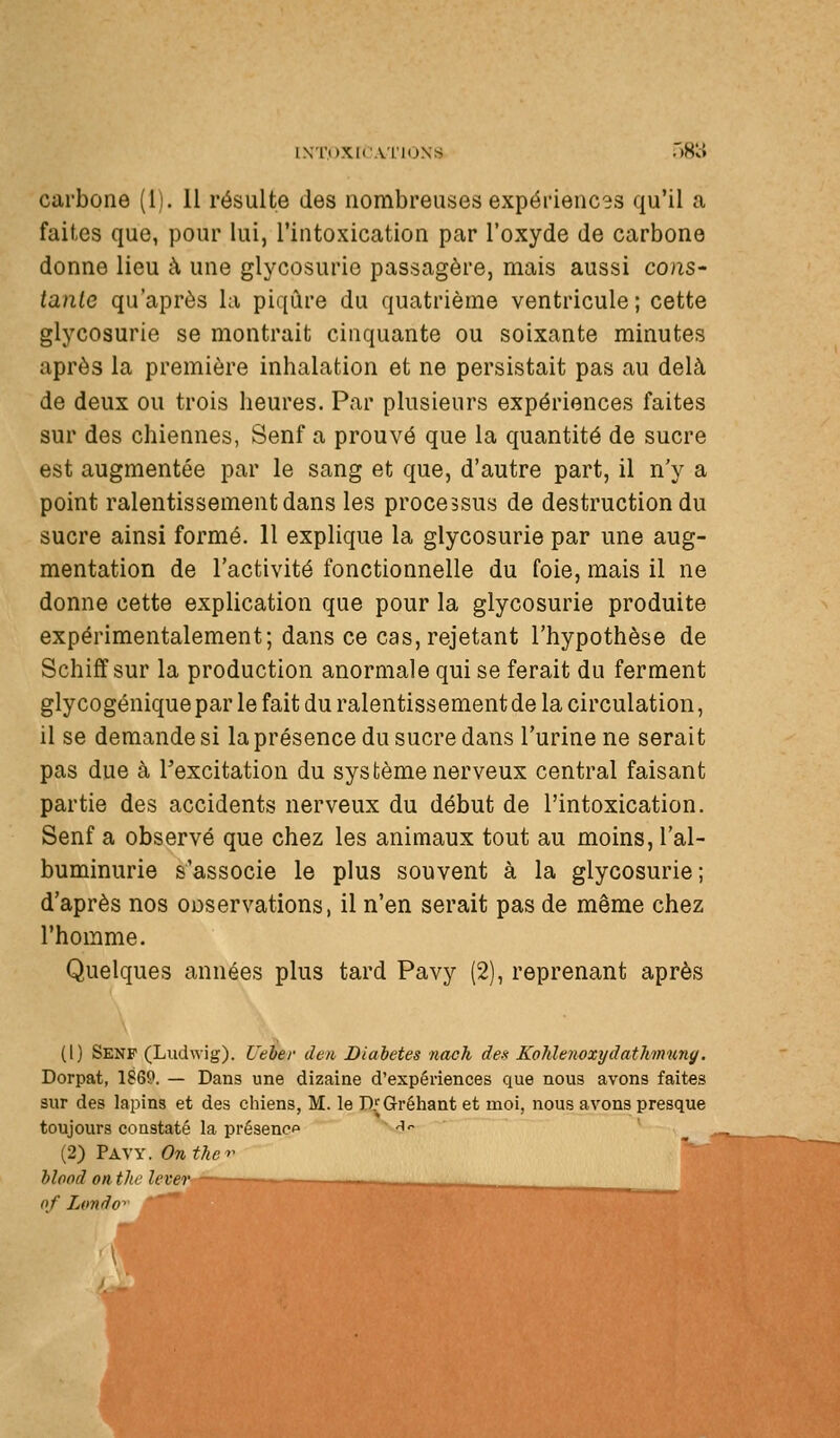 INTOXir.VL'lÙNS nS'cJ carbone (1). 11 résulte des nombreuses expériencss qu'il a faites que, pour lui, l'intoxication par l'oxyde de carbone donne lieu à une glycosurie passagère, mais aussi cons- tante qu'après la piqûre du quatrième ventricule; cette glycosurie se montrait cinquante ou soixante minutes après la première inhalation et ne persistait pas au delà de deux ou trois heures. Par plusieurs expériences faites sur des chiennes, Senf a prouvé que la quantité de sucre est augmentée par le sang et que, d'autre part, il n'y a point ralentissement dans les processus de destruction du sucre ainsi formé. 11 explique la glycosurie par une aug- mentation de l'activité fonctionnelle du foie, mais il ne donne cette explication que pour la glycosurie produite expérimentalement; dans ce cas, rejetant l'hypothèse de Schiff sur la production anormale qui se ferait du ferment gly cogénique par le fait du ralentissement de la circulation, il se demandes! la présence du sucre dans l'urine ne serait pas due à Texcitation du système nerveux central faisant partie des accidents nerveux du début de l'intoxication. Senf a observé que chez les animaux tout au moins, l'al- buminurie s'associe le plus souvent à la glycosurie ; d'après nos ODservations, il n'en serait pas de même chez l'homme. Quelques années plus tard Pavy (2), reprenant après (1) Senf (Ludwig). Ueber den Diabètes nach des Kohlenvxydath'mimg, Dorpat, 1869. — Dans une dizaine d'expériences que nous avons faites sur des lapins et des chiens, M. le D^Gréhant et moi, nous avons presque toujours constaté la présence -lo (2) Pavy. Onthc^^ hlood onthi' lever of Lonâo-