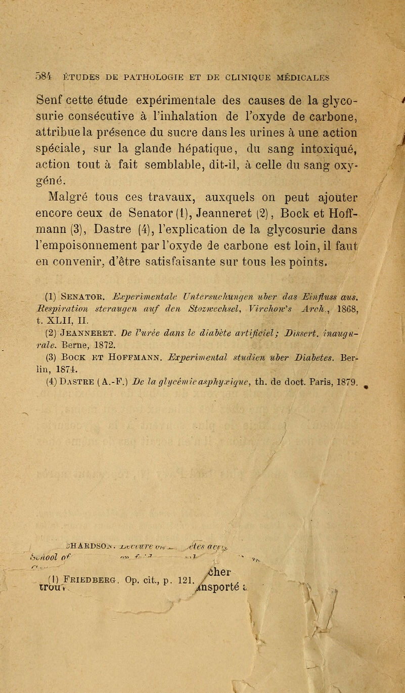 Senf cette étude expérimentale des causes de la glyco- ' surie consécutive à l'inhalation de l'oxyde de carbone, attribue la présence du sucre dans les urines à une action t spéciale, sur la glande hépatique, du sang intoxiqué, action tout à fait semblable, dit-il, à celle du sang oxy- géné. Malgré tous ces travaux, auxquels on peut ajouter encore ceux de Senator (1), Jeanneret (2), Bock et Hoff- mann (3), Dastre (4), l'explication de la glycosurie dans l'empoisonnement par l'oxyde de carbone est loin, il faut en convenir, d'être satisfaisante sur tous les points. (1) Senatoe. E-ajiBriinentale Untersuchungen luber das Elnfluss aus. Respiration steraiigen auf den Stozweehsel, Vircho7v's Arch., 1868, t. XLII, II. (2) Jeanneeet. De Vurée dans le diabète artificiel; Dissert, inaugu- rale. Berne, 1872. (3) Bock et Hoffmann. Expérimental studien nher Diabètes. Ber- lin, 1874. (4) Dastre (A.-P.) De la glycémie aspliyxlque, th. de doct. Paris, 1879. jHAEDSOis. ijcciurt viv^ .êtes aer's ,.\. yôher I) FEIBDBBRa, Op. cit., p. 121. / irou'v. tr , f /nsporte l \