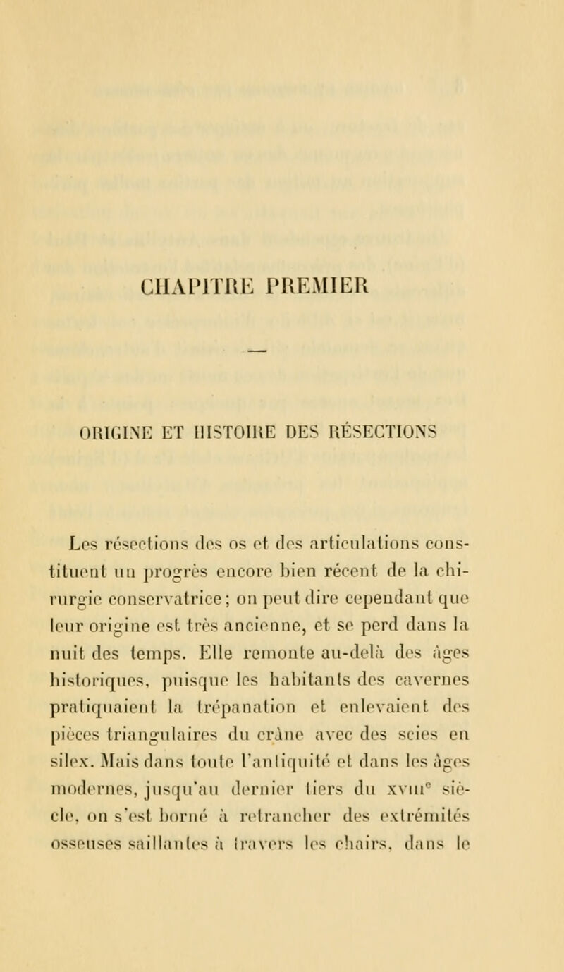 CHAPITRE PREMIER ORIGINE ET HISTOIRE DES RÉSECTIONS Los résections des os et des articulations cons- tituent un progrès encore bien récent de la chi- rurgie conservatrice; on peut dire cependant que leur origine est 1res ancienne, et se perd dans la huit des temps. Elle remonte au-delà des âges historiques, puisque les habitants des cavernes pratiquaient la trépanation et enlevaient des pièces triangulaires du crâne avec des scies en silex. Mais dans toute l'antiquité et dans les âges modernes, jusqu'au dernier tiers du xvuie siè- cle, on s'est borné à retrancher des extrémités osseuses saillantes à travers les chairs, dans le