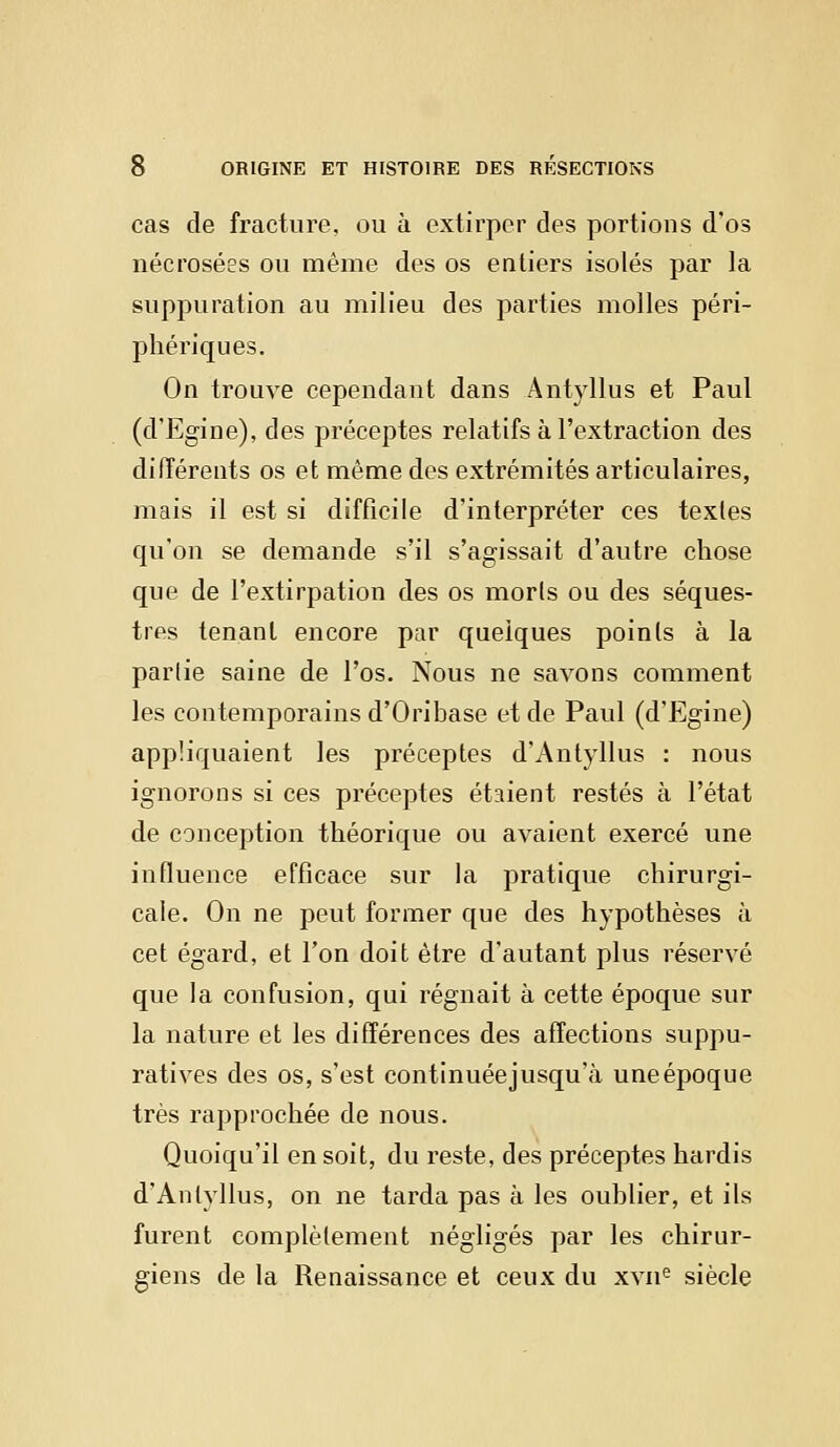 cas de fracture, ou à extirper des portions d'os nécrosées ou même des os entiers isolés par la suppuration au milieu des parties molles péri- phériques. On trouve cependant dans Antyllus et Paul (d'Egine), des préceptes relatifs à l'extraction des différents os et même des extrémités articulaires, mais il est si difficile d'interpréter ces textes qu'on se demande s'il s'agissait d'autre chose que de l'extirpation des os morts ou des séques- tres tenant encore par quelques points à la partie saine de l'os. Nous ne savons comment les contemporains d'Oribase et de Paul (d'Egine) appliquaient les préceptes d'Antyllus : nous ignorons si ces préceptes étaient restés à l'état de conception théorique ou avaient exercé une influence efficace sur la pratique chirurgi- cale. On ne peut former que des hypothèses à cet égard, et l'on doit être d'autant plus réservé que la confusion, qui régnait à cette époque sur la nature et les différences des affections suppu- ratives des os, s'est continuéejusqu'à une époque très rapprochée de nous. Quoiqu'il en soit, du reste, des préceptes hardis d'Antyllus, on ne tarda pas à les oublier, et ils furent complètement négligés par les chirur- giens de la Renaissance et ceux du xvne siècle