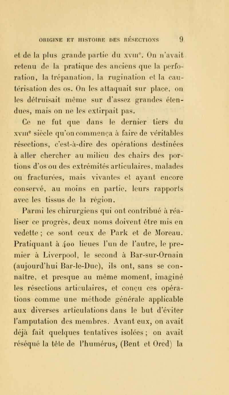 el de la plus grande partie du xvui0. <m n'avait retenu de la pratique des anciens que la perfo- ration, la trépanation, la rugi nation el la cau- térisation dos os. On les attaquait sur place, on les détruisait même sur d'assez grandes éten- dues, niais on ne les extirpait pas. Ce ne fut que dans le dernier tiers du xviii0 siècle qu'on commença à faire de véritables résections, c'est-à-dire des opérations destinées à aller chercher au milieu des chairs des por- tions d'os ou des extrémités articulaires, malades ou fracturées, mais vivantes et ayant encore conservé, au moins en partie, leurs rapports avec les tissus de la région. Parmi les chirurgiens qui ont contribué à réa- liser ce progrès, deux noms doivent être mis en vedette; ce sont ceux de Park et de Mbreau. Pratiquant à .400 lieues l'un de l'autre, le pre- mier à Liverpool, le second à Bar-sur-Ornain (aujourd'hui Bar-le-Duc), ils ont, sans se con- naître, et presque au même moment, imaginé les résections articulaires, et conçu ces opéra- tions comme une méthode générale applicable aux diverses articulations dans le but d'éviter l'amputation des membres. Avant eux, on avait déjà fait quelques tentatives isolées; on avait réséqué la télé de l'humérus, (Kent et Orcd) la