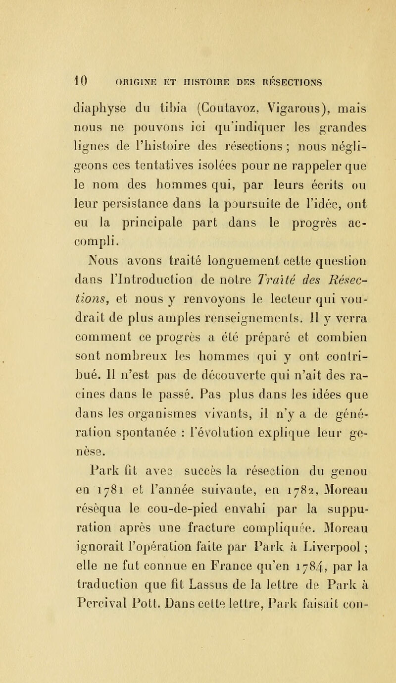 diaphyse du tibia (Goutavoz, Vigarous), mais nous ne pouvons ici qu'indiquer les grandes lignes de l'histoire des résections ; nous négli- geons ces tentatives isolées pour ne rappeler que le nom des hommes qui, par leurs écrits ou leur persistance dans la poursuite de l'idée, ont eu la principale part dans le progrès ac- compli. Nous avons traité longuement cette question dans l'Introduction do notre Traité des Résec- tions, et nous y renvoyons le lecteur qui vou- drait de plus amples renseignements. 11 y verra comment ce progrès a été préparé et combien sont nombreux les hommes qui y ont contri- bué. Il n'est pas de découverte qui n'ait des ra- cines dans le passé. Pas plus dans les idées que dans les organismes vivants, il n'y a de géné- ration spontanée : l'évolution explique leur ge- nèse. Park fit avec succès la résection du genou en 1781 et l'année suivante, en 1782, Moreau réséqua le cou-de-pied envahi par la suppu- ration après une fracture compliquée. Moreau ignorait l'opération faite par Park à Liverpool ; elle ne fut connue en France qu'en 1784, par la traduction que fit Lassus de la lettre de Park à Percival Pott. Dans celte lettre, Park faisait cou-