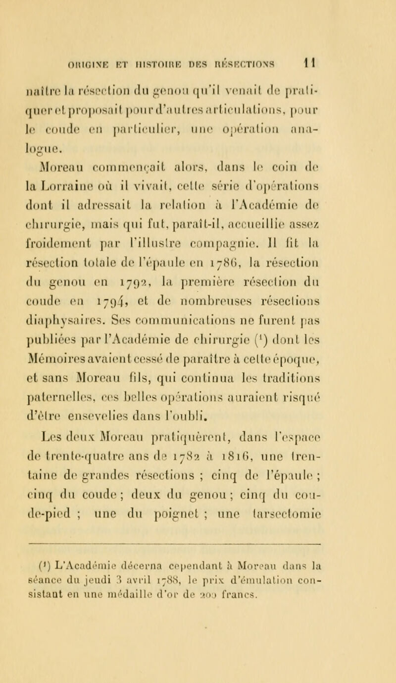 naître la résection du genou qu'il venail de prali« qneret proposai) pour d'autres articulations, pour le coude en particulier, u opération ana- logue. Moreau commençait alors, dans le coin de la Lorraine où il vivait, cette série d'opérations dont il adressait la relation à l'Académie de chirurgie, mais qui fut. paraft-il, accueillie assez froidement par L'illustre compagnie. Il lit la résection totale de l'épaule en 1786, la résection du genou en 1792, la première résection du coude en 17gj, et de nombreuses résections diaphysaires. Ses communications ne furent pas publiées par l'Académie de chirurgie (') dont les Mémoires avaient cessé de paraître à celte époque^ et sans Moreau fils, qui continua les traditions paternelles, ces belles opérations auraient risqué d'être ensevelies dans l'oubli. Les deux Moreau pratiquèrent, dans l'espace de trente-quatre ans de 1782 à 1816, une tren- taine de grandes résections ; cinq de l'épaule ; cinq du coude; deux du genou; cinq du coti- de-pied ; une du poignet ; une (arsectomie (') L'Académie décerna cependant à Moi-,'an dans la 6éance du jeudi 3 avril i;.s,s, le prix d'émulation con- sislaut en une médaille d'or de aoo francs.