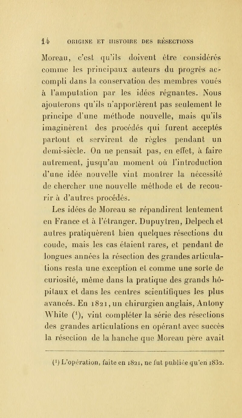 Moreau, c'est qu'ils doivent être considérés comme les principaux auteurs du progrès ac- compli dans la conservation des membres voués à l'amputation par les idées régnantes. Nous ajouterons qu'ils n'apportèrent pas seulement le principe d'une méthode nouvelle, mais qu'ils imaginèrent des procédés qui furent acceptés partout et servirent de règles pendant un demi-siècle. On ne pensait pas, en elfet, à faire autrement, jusqu'au moment où l'introduction d'une idée nouvelle vint montrer la nécessité de chercher une nouvelle méthode et de recou- rir à d'autres procédés. Les idées de Moreau se répandirent lentement en France et à l'étranger. Dupuylren, Delpech et autres pratiquèrent bien quelques résections du coude, mais les cas étaient rares, et pendant de longues années la résection des grandes articula- tions resta une exception et comme une sorte de curiosité, même dans la pratique des grands hô- pitaux et dans les centres scientifiques les plus avancés. En 1821, un chirurgien anglais, Antony White (J), vint compléter la série des résections des grandes articulations en opérant avec succès la résection de la hanche que Moreau père avait (') L'opération, faite en 1821, ne fut publiée qu'en i8j2.