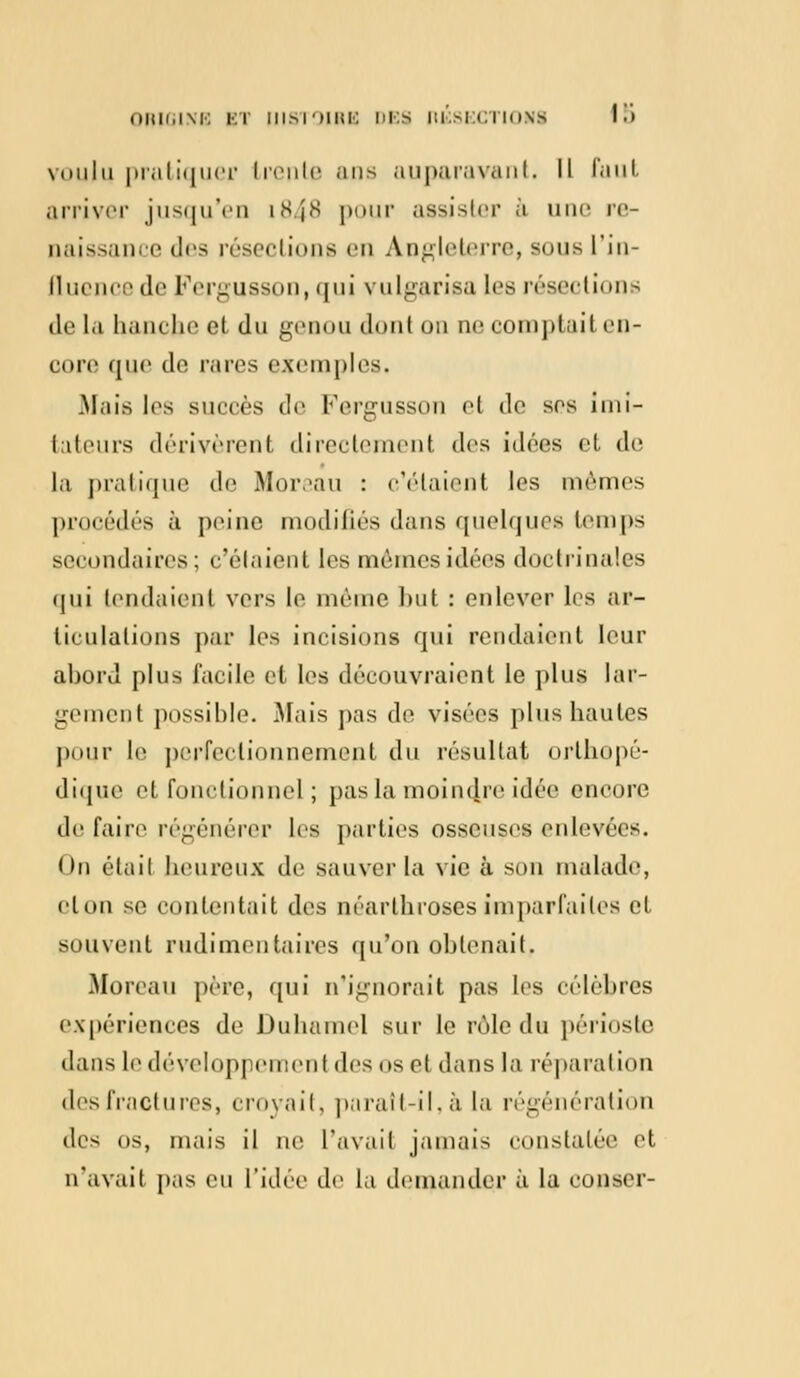 voulu pratiquer trente ans auparavant. Il faut arriver jusqu'en i848 pour assister à une rc- naissance des résections en Angleterre, sons l'in- fluence de Fergusson,qui vulgarisa les résections de la hanche cl du genou dont on ne oomptaiten- core que de rares exemples. Mais les succès de Fergusson et de ses imi- tateurs dérivèrent directement des idées et de la pratique de Moreau : c'étaient les mêmes procédés à, peine modifiés dans quelques temps secondaires; c'étaient les mêmes idées doctrinales qui tendaient vers le même but : enlever les ar- ticulations par les incisions qui rendaient leur abord plus facile et les découvraient le plus lar- gement possible. Mais pas de visées plus liantes pour le perfectionnement du résultat orthopé- dique et fonctionnel ; pas la moindre idée encore de faire régénérer les parties osseuses enlevées. On était heureux de sauver la vie à son malade, clon se contentait des néarthroses imparfaites et souvent rudimentaires qu'on obtenait. Moreau père, qui n'ignorait pas les célèbres expériences de Duhamel sur le rôle du périoste dans le développement des os et dans la réparation des fractures, croyait, paraît-il, à la régénération des os, mais il ne l'avait jamais constatée et n'avait pas eu l'idée de la demander à la conscr-