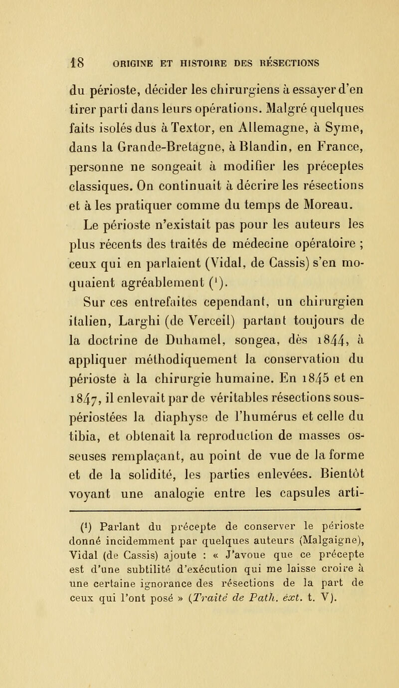 du périoste, décider les chirurgiens à essayer d'en tirer parti dans leurs opérations. Malgré quelques faits isolés dus àïextor, en Allemagne, à Syme, dans la Grande-Bretagne, àBlandin, en France, personne ne songeait à modifier les préceptes classiques. On continuait à décrire les résections et à les pratiquer comme du temps de Moreau. Le périoste n'existait pas pour les auteurs les plus récents des traités de médecine opératoire ; ceux qui en parlaient (Vidal, de Cassis) s'en mo- quaient agréablement ('). Sur ces entrefaites cependant, un chirurgien italien, Larghi (de Verceil) partant toujours de la doctrine de Duhamel, songea, dès i844> h appliquer méthodiquement la conservation du périoste à la chirurgie humaine. En i845 et en 18^7, il enlevait par de véritables résections sous- périostées la diaphyse de l'humérus et celle du tibia, et obtenait la reproduction de masses os- seuses remplaçant, au point de vue de la forme et de la solidité, les parties enlevées. Bientôt voyant une analogie entre les capsules arti- (') Parlant du précepte de conserver le périoste donné incidemment par quelques auteurs (Malgaigne), Vidal (de Cassis) ajoute : « J'avoue que ce précepte est d'une subtilité d'exécution qui me laisse croire à une certaine ignorance des résections de la part de ceux qui l'ont posé » {Traité de Path. èxt. t. V).