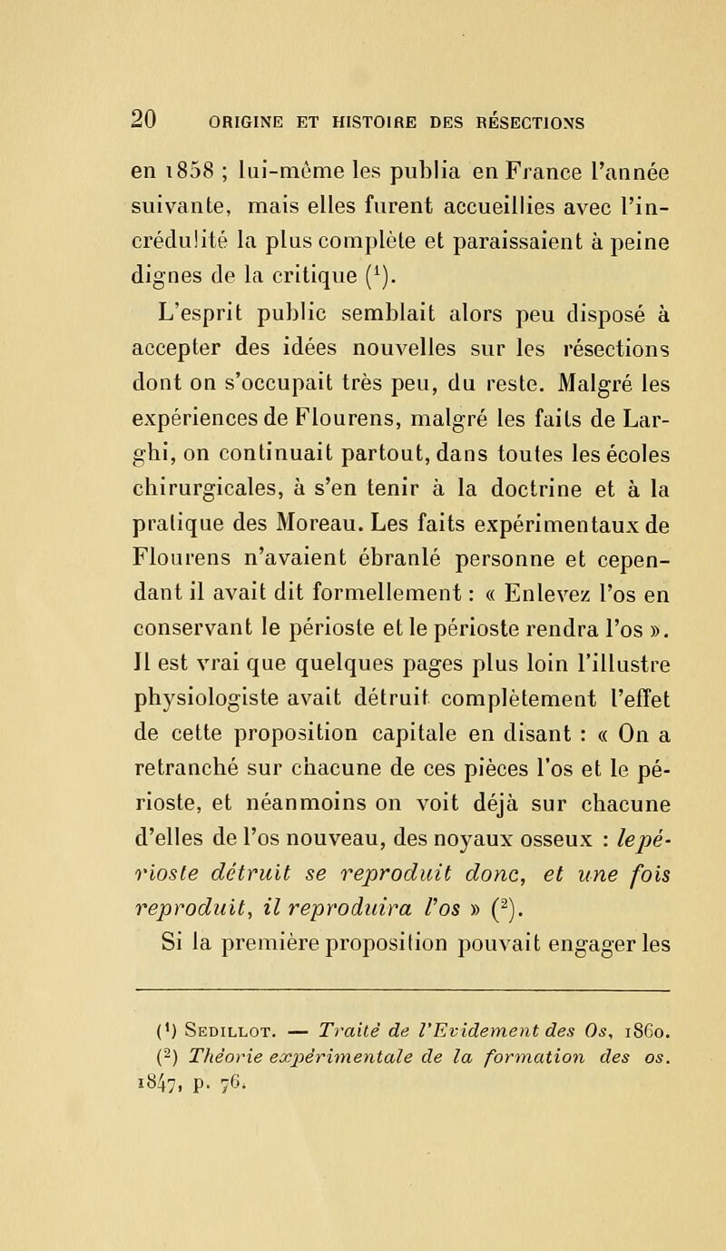 en i858 ; lui-même les publia en France l'année suivante, mais elles furent accueillies avec l'in- crédulité la plus complète et paraissaient à peine clignes de la critique (1). L'esprit public semblait alors peu disposé à accepter des idées nouvelles sur les résections dont on s'occupait très peu, du reste. Malgré les expériences de Flourens, malgré les faits de Lar- gbi, on continuait partout, dans toutes les écoles chirurgicales, à s'en tenir à la doctrine et à la pratique des Moreau. Les faits expérimentaux de Flourens n'avaient ébranlé personne et cepen- dant il avait dit formellement : « Enlevez l'os en conservant le périoste et le périoste rendra l'os ». Il est vrai que quelques pages plus loin l'illustre physiologiste avait détruit complètement l'effet de cette proposition capitale en disant : « On a retranché sur chacune de ces pièces l'os et le pé- rioste, et néanmoins on voit déjà sur chacune d'elles de l'os nouveau, des noyaux osseux : lepé- riosle détruit se reproduit donc, et une fois reproduit, il reproduira l'os » (2). Si la première proposition pouvait engager les (') Sedillot. — Traite de l'Evidement des Os, 1860. (2) Théorie expérimentale de la formation des os. 1847, P- 76-