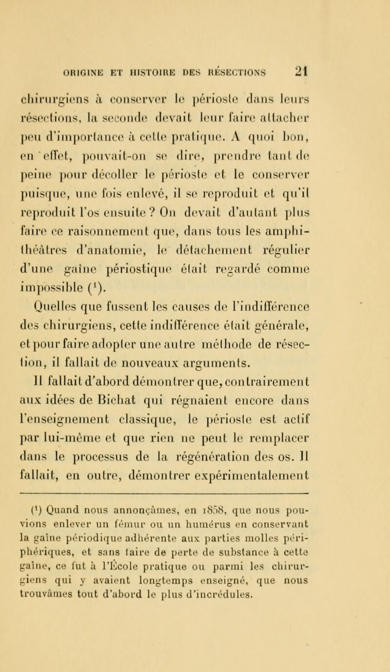 chirurgiens à conserver le périoste dans leurs résections, la seconde devait leur faire attacher peu d'importance à cette pratique. A quoi bon, en'effet, pouvait-on se dire, prendre tant de peine pour décoller le périoste et le conserver puisque, une l'ois enlevé, il se reproduit et qu'il reproduit l'os ensuite ? On devait d'autant plus faire ce raisonnement que, dans tous les amphi- théâtres d'anatomie, le détachement régulier du ne gatne périostique était regardé comme impossible ('). Quelles que fussent les causes de l'indifférence i\t'.^ chirurgiens, cette indifférence était générale, etpour faire adopter une autre méthode de résec- tion, il fallait de nouveaux arguments. 11 fallait d'abord démontrer que, contrairement aux idées de Bichat qui régnaient encore dans renseignement classique, le périoste est actif par lui-même et que rien ne peut le remplacer dans le processus de la régénération des os. .11 fallait, en outre, démontrer expérimentalement (') Quand nous annonçâmes, en i858, que nous pou- vions enlever un fémur OU un humérus en conservant la gaine périodique adhérente aux parties molles péri- phériques, et sans laire de perte de substance à cette gaine, ce fut à l'Kcole pratique ou parmi les chirur- giens qui y avaient longtemps enseigné, que nous trouvâmes tout d'abord le plus d'incrédules.