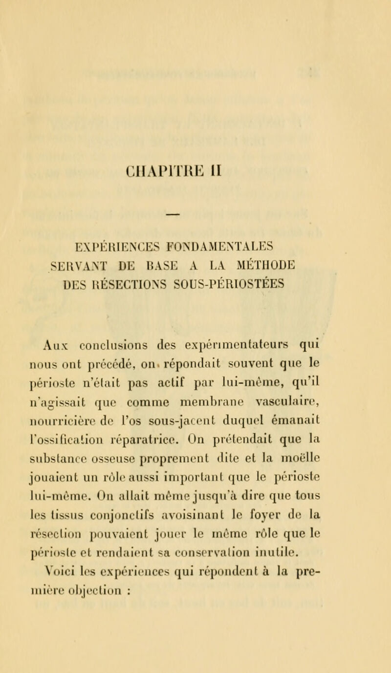 CHAPITRE il EXPÉRIENCES FONDAMENTALES SUIVANT DE BASE A LA MÉTHODE DES RÉSECTIONS SOUS-PÉRIOSTÉES Aux conclusions des expérimentateurs qui nous ont précédé, on. répondait souvent que le périoste n'était pas actif par lui-même, qu'il n'agissait que comme membrane vasculaire, nourricière de l'os sous-jacent duquel émanait L'ossification réparatrice. On prétendait que la substance osseuse proprement dite et la moelle jouaient un rôle aussi important que le périoste lui-même. On allait même jusqu'à dire que tous les tissus conjonctifs avoisinanl le foyer de la résection pouvaient jouer le même rôle que le périoste el rendaient sa conservation inutile. Voici les expériences qui répondent à la pre- mière objection :