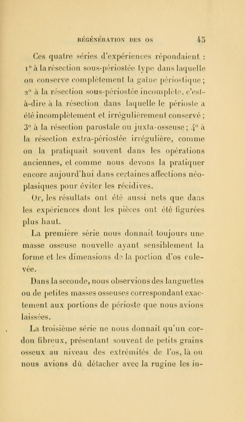 Ces quatre séries d'expériences répondaienl : i  à la résection sous-périoslée type dans laquelle on conserve complètement la gaine périostique; a0 à la résection sous-périostée incomplète, c'esl- a-dire à la résection dans laquelle le périoste a été incomplètement et irrégulièremenl conservé; 3° à la résection parostale ou juxta-osseuse; j à la résection extra-périoslée îrrégulière, comme on la pratiquait souvent dans les opérations anciennes, el comme nous devons la pratiquer encore aujourd'hui clans certaines affections néo- plasiques pour éviter les récidives. Or, les résultats ont été aussi nets que dans les expériences dont les pièces ont été figurées plus haut. La première série nous donnait toujours une masse osseuse nouvelle ayant sensiblement la forme et les dimensions d;^ la portion d'os enle- vée. Dans la seconde, nous observions des languettes ou de petites masses osseuses correspondant exac- tement aux portions de périoste que nous avions laissées. La troisième série ne nous donnait qu'un cor- don Gbreux, présentanl souvent de petits grains osseux au niveau des extrémités de l'os, là ou nous avions dû détacher avec la rugine les in-