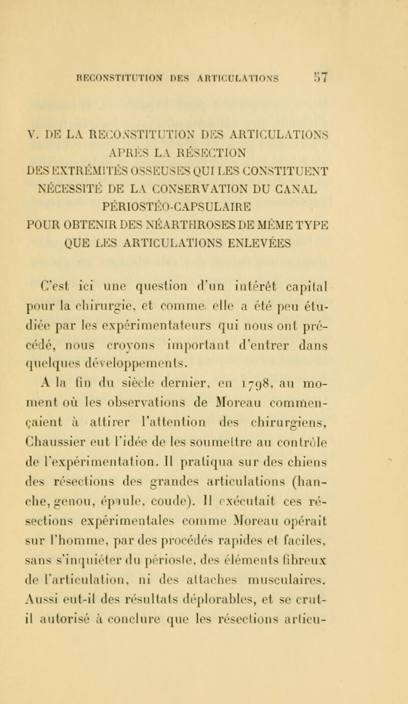 V. DE LA RECONSTITUTION DES ARTICULATIONS APRÈS LA RÉSECTION DES EXTRÉMITÉS I >SSE1 (SES (JUI LES CONSTITUENT NÉCESSITÉ DE LA CONSERVATION DU CANAL PÉRIOSTÉO-CAPSULAIRE POUR OBTENIR DES NÉARTI1ROSES DE MÊME TYPE (JUE LES ARTICULATIONS ENLEVÉES Ces! iri une question d'un intérêt capital pour la chirurgie, et comme «'Ile a été peu étu- diée par les expérimentateurs qui nous ont pré- cédé, dous croyons important d'entrer dans quelques développements. A la lin du siècle dernier, en 1798, au mo- menl où les observations de Moreau commen- çaient à attirer L'attention des chirurgiens, Chaussier eut L'idée de 1rs soumettre au contrôle de L'expérimentation. Il pratiqua sur des chiens des résections des grandes articulations (han- che,genou, épaule, coude). 11 exécutait ces ré- sections expérimentales com Moreau opérait sur l'homme, par des procédés rapides et faciles, sans s'inquiéter du périoste, des éléments fibreux de L'articulation, ni des attaches musculaires. Au-<i eut-il des résultats déplorables, et se erul- il autorisé à conclure que les résections arlicu-