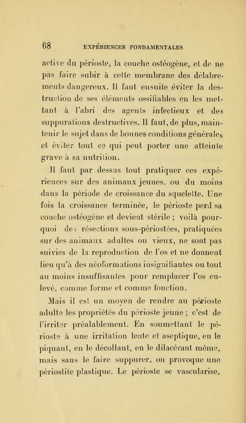 active du périoste, la couche ostéogène, et de ne pas faire subir à cette membrane des délabre- ments dangereux. Il faut ensuite éviter la des- truction de ses éléments ossifiables en les met- tant à l'abri des agents infectieux et des suppurations destructives. 11 faut, de plus, main- tenir le sujet dans de bonnes conditions générales et éviter tout ce qui peut porter une atteinte grave à sa nutrition. 11 faut par dessus tout pratiquer ces expé- riences sur des animaux jeunes, ou du moins dans la période de croissance du squelette. Une fois la croissance terminée, le périoste perd sa couche ostéogène et devient stérile ; voilà pour- quoi de; résections sous-périostées, pratiquées sur des animaux adultes ou vieux, ne sont pas suivies de la reproduction de l'os et ne donnent lieu qu'à des néoformations insignifiantes ou tout au moins insuffisantes pour remplacer l'os en- levé, comme forme et comme fonction. Mais il est un moyen de rendre au périoste adulte les propriétés du périoste jeune ; c'est de l'irriter préalablement. En soumettant le pé- rioste à une irritation lente et aseptique, en le piquant, en le décollant, en le dilacérant même, mais sans le faire suppurer, on provoque une périostite plastique. Le périoste se vascularise,