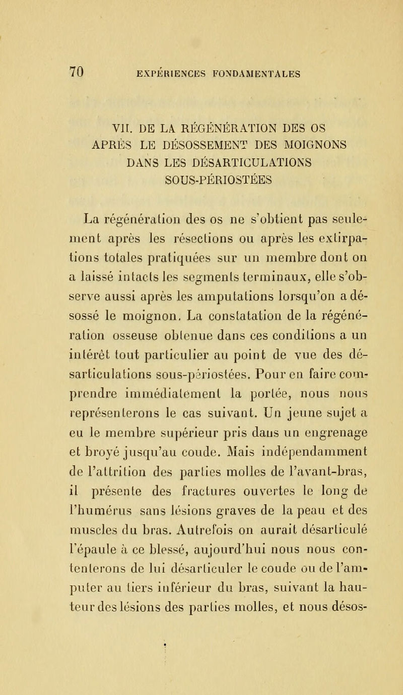 VII. DE IA REGÉNÉRATION DES OS APRÈS LE DÉSOSSEMENT DES MOIGNONS DANS LES DÉSARTICULATIONS SOUS-PÉRIOSTÉES La régénération des os ne s'obtient pas seule- ment après les résections ou après les extirpa- tions totales pratiquées sur un membre dont on a laissé intacts les segments terminaux, elle s'ob- serve aussi après les amputations lorsqu'on a dé- sossé le moignon. La constatation de la régéné- ration osseuse obtenue dans ces conditions a un intérêt tout particulier au point de vue des dé- sarticulations sous-périostées. Pour en faire com- prendre immédiatement la portée, nous nous représenterons le cas suivant. Un jeune sujet a eu le membre supérieur pris dans un engrenage et broyé jusqu'au coude. Mais indépendamment de l'attrition des parties molles de l'avant-bras, il présente des fractures ouvertes le long de l'humérus sans lésions graves de la peau et des muscles du bras. Autrefois on aurait désarticulé l'épaule à ce blessé, aujourd'hui nous nous con- tenterons de lui désarticuler le coude ou de l'am- puter au tiers inférieur du bras, suivant la hau- teur des lésions des parties molles, et nous désos-