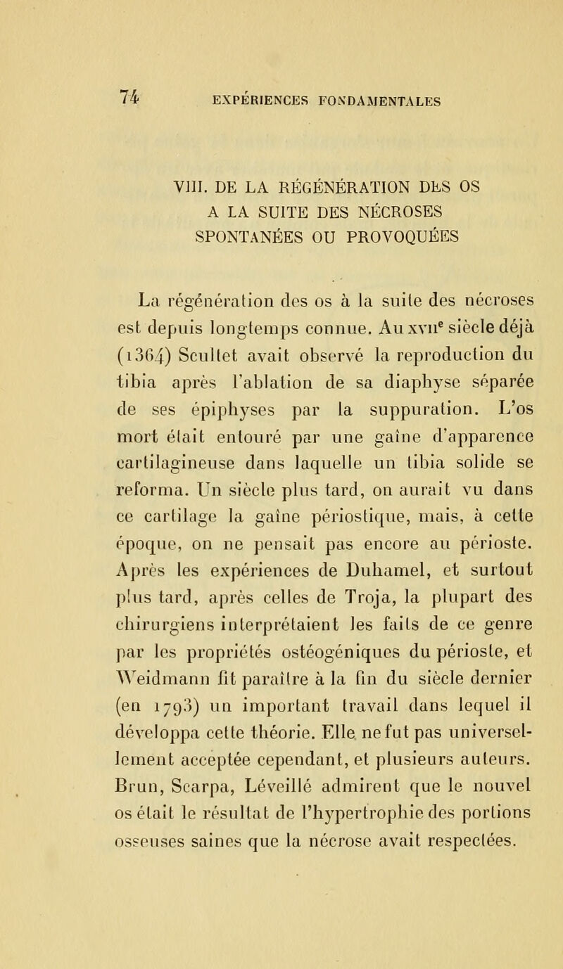 VIII. DE LA RÉGÉNÉRATION DES OS A LA SUITE DES NÉCROSES SPONTANÉES OU PROVOQUÉES La régénération des os à la suile des nécroses est depuis longtemps connue. Au xvne siècle déjà (1364) Scultet avait observé la reproduction du tibia après l'ablation de sa diapbyse séparée de ses épiphyses par la suppuration. L'os mort était entouré par une gaine d'apparence cartilagineuse dans laquelle un tibia solide se reforma. Un siècle plus tard, on aurait vu dans ce cartilage la gaîne périostique, mais, à cette époque, on ne pensait pas encore au périoste. Après les expériences de Duhamel, et surtout plus tard, après celles de Troja, la plupart des chirurgiens interprétaient les faits de ce genre par les propriétés ostéogéniques du périoste, et Weidmann fit paraître à la fin du siècle dernier (en 1793) vin important travail dans lequel il développa cette théorie. Elle ne fut pas universel- lement acceptée cependant, et plusieurs auteurs. Brun, Scarpa, Léveillé admirent que le nouvel os était le résultat de l'hypertrophie des portions osseuses saines que la nécrose avait respectées.