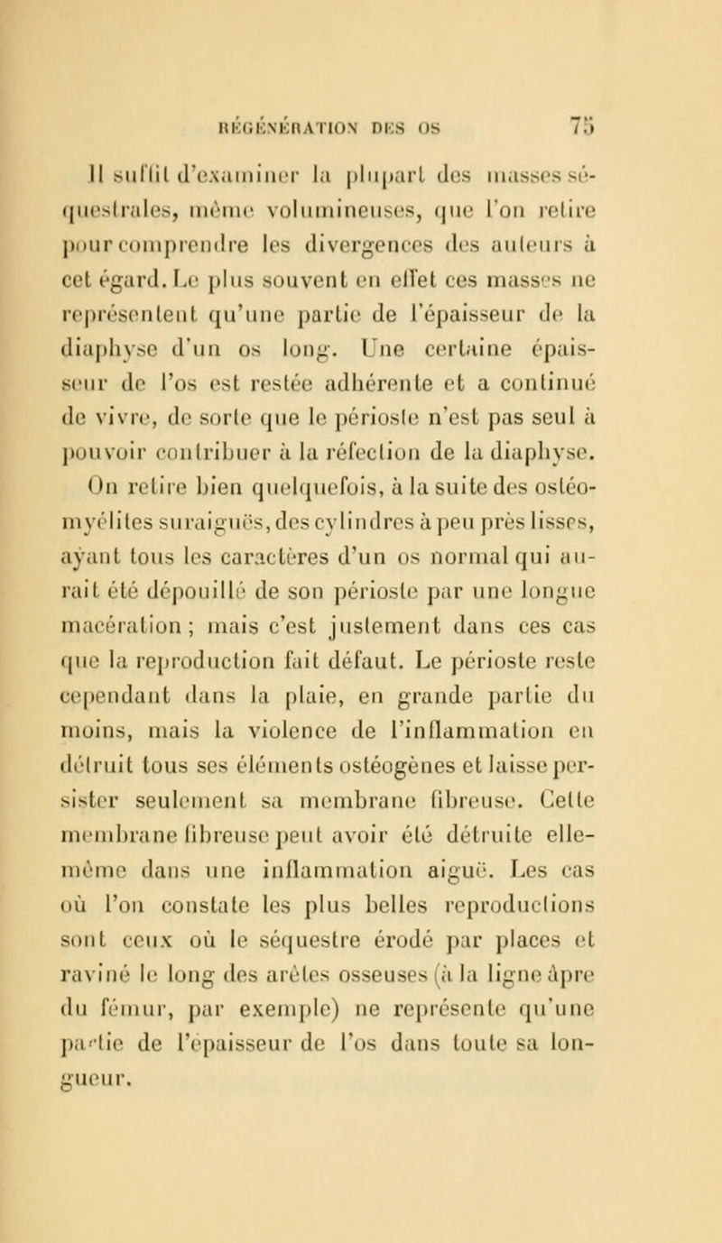 Il sulïil d'examiner [a plupart des massessé- questrales, même volumineuses, que l'on retire pour comprendre les divergences des auteurs à cet égard. Le plus souvent en elTet ces masses ne représentent qu'une partie Je L'épaisseur de la diaphyse d'un os long. Une certaine épais- seur de l'os esl restée adhérente et a continué de vivre, de sorte que le périosle n'est pas seul à pouvoir contribuer à la réfection de la diaphyse. On retire bien quelquefois, à la suite des ostéo- myélites suraiguës, des cylindres à peu prés lisses, ayant tous les caractères d'un os normal qui <tli- rai 1 été dépouillé de son périoste par une longue macération; niais c'est justement dans ces cas que la reproduction fait défaut. Le périoste reste cependant dans la plaie, en grande partie du inoins, niais la violence de l'inflammation en détruit tous ses éléments ostéogènes et laisse per- sister seulement sa membrane fibreuse. Celle membrane fibreuse peut avoir été détruite elle- même dans une inflammation aigué. Les cas où l'on constate les plus belles reproductions sont ceux où le séquestre érodé par places et raviné le long des arèles osseuses à la ligne âpre du fémur, par exemple) ne représente qu'une partie de l'épaisseur de l'os dans toute sa lon- gueur.