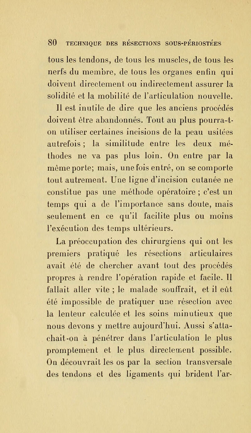 tous les tendons, de tous les muscles, de tous les nerfs du membre, de tous les organes enfin qui doivent directement ou indirectement assurer la solidité et la mobilité de l'articulation nouvelle. Il est inutile de dire que les anciens procédés doivent être abandonnés. Tout au plus pourra-t- on utiliser certaines incisions de la peau usitées autrefois ; la similitude entre les deux mé- thodes ne va pas plus loin. On entre par la même porte; mais, une fois entré, on se comporte tout autrement. Une ligne d'incision cutanée ne constitue pas une méthode opératoire ; c'est un temps qui a de l'importance sans doute, mais seulement en ce qu'il facilite plus ou moins l'exécution des temps ultérieurs. La préoccupation des chirurgiens qui ont les premiers pratiqué les résections articulaires avait été de chercher avant tout des procédés propres à rendre l'opération rapide et facile. Il fallait aller vite ; le malade souffrait, et il eût été impossible de pratiquer une résection avec la lenteur calculée et les soins minutieux que nous devons y mettre aujourd'hui. Aussi s'atta- chait-on à pénétrer dans l'articulation le plus promptement et le plus directement possible. On découvrait les os par la seclion transversale des tendons et des ligaments qui brident l'ar-