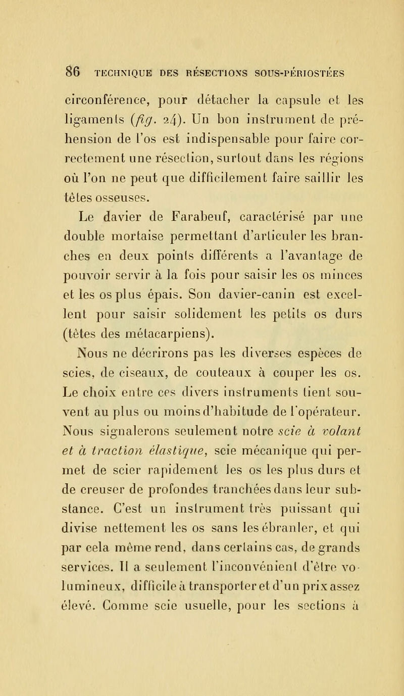 circonférence, pour détacher la capsule et les ligaments (flg. 24). Un bon instrument de pré- hension de l'os est indispensable pour faire cor- rectement une résection, surtout dans les régions où l'on ne peut que difficilement faire saillir les têtes osseuses. Le davier de Farabeuf, caractérisé par une double mortaise permettant d'articuler les bran- ches en deux points différents a l'avantage de pouvoir servir à la fois pour saisir les os minces et les os plus épais. Son davier-canin est excel- lent pour saisir solidement les petits os durs (tètes des métacarpiens). Nous ne décrirons pas les diverses espèces de scies, de ciseaux, de couteaux à couper les os. Le choix entre ces divers instruments lient sou- vent au plus ou moins d'habitude de l'opérateur. Nous signalerons seulement notre scie à volant et à traction élastique, scie mécanique qui per- met de scier rapidement les os les plus durs et de creuser de profondes tranchées dans leur sub- stance. C'est un instrument très puissant qui divise nettement les os sans les ébranler, et qui par cela même rend, dans certains cas, de grands services. II a seulement l'inconvénient d'être vo- lumineux, difficile à transporter et d'un prixassez élevé. Gomme scie usuelle, pour les sections à