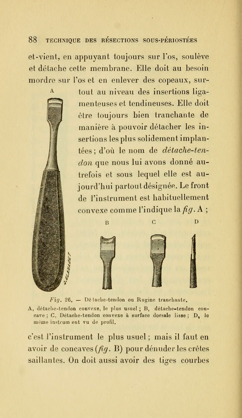 et-vient, en appuyant toujours sur l'os, soulève et détache cette membrane. Elle doit au besoin mordre sur l'os et en enlever des copeaux, sur- tout au niveau des insertions liga- menteuses et tendineuses. Elle doit être toujours bien tranchante de manière à pouvoir détacher les in- sertions les plus solidement implan- tées ; d'où le nom de détache-ten- don que nous lui avons donné au- trefois et sous lequel elle est au- jourd'hui partout désignée. Le front de l'instrument est habituellement convexe comme l'indique la fig. A ; b c d Fig, 26. — Dé lache-tendon ou Rugine tranchante, A, détache-tendon convexe, le plus usuel ; B, détache-tendon con- cave ; C, Détache-tendon convexe à surface dorsale lisse ; D, le même instrum ent vu de profil. c'est l'instrument le plus usuel ; mais il faut en avoir de concaves {fig. B) pour dénuder les crêtes saillantes. On doit aussi avoir des tiges courbes