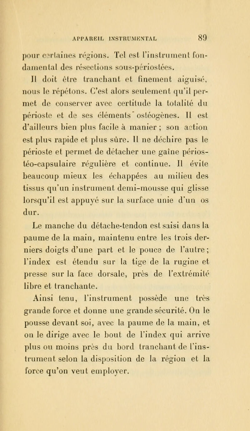 pour certaines régions. Toi est l'instrument fon- damental des résections sous-périostées. Il doit être tranchant et finement aiguisé, nous le répétons. C'est alors seulement qu'il per- met de conserver avec certitude la totalité du périoste et de ses éléments ostéogènes. Il est d'ailleurs bien plus facile à manier; son action est plus rapide et plus sûre. Il ne déchire pas le périoste et permet de détacher une gaine périos- téo-capsulaire régulière et continue. Il évite beaucoup mieux les échappées au milieu des tissus qu'un instrument demi-mousse qui glisse lorsqu'il est appuyé sur la surface unie d'un os dur. Le manche du détache-tendon est saisi dans la paume de la main, maintenu entre les trois der- niers doigts d'une part et le pouce de l'autre; l'index est étendu sur la tige de la rugine et presse sur la face dorsale, près de l'extrémité libre et tranchante. Ainsi tenu, l'instrument possède une très grande force et donne une grande sécurité. On le pousse devant soi, avec la paume de la main, et on le dirige avec le bout de l'index qui arrive plus ou moins près du bord tranchant de l'ins- trument selon la disposition de la région et la force qu'on veut employer.