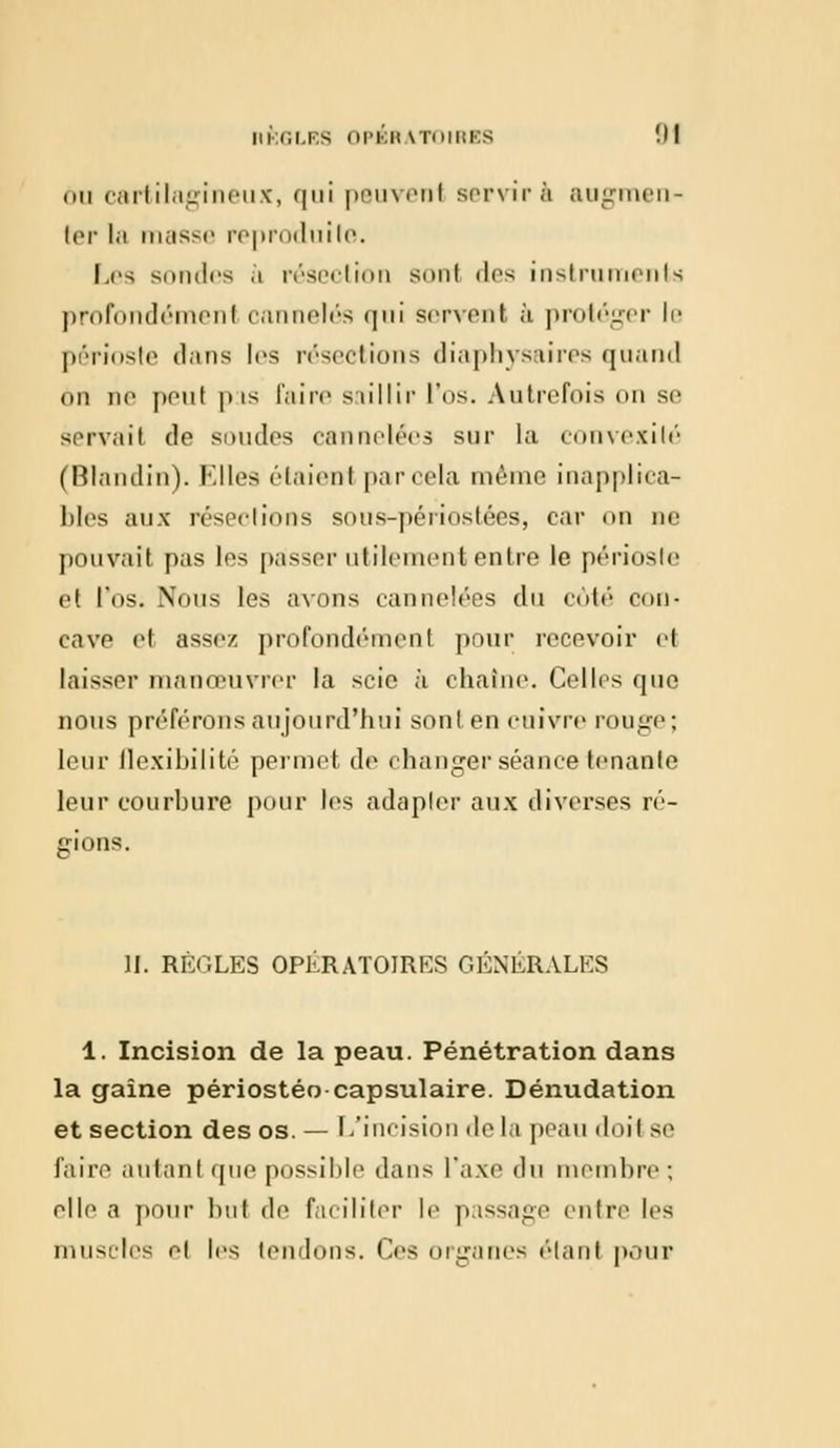 mi cartilagineux, qui psuveni servira augmen- ter la masse reproduite. Les sondes à résection sonl des instruments profondément cannelés qui servent à protéger le périoste dans les résections diaphysaires quand 6n ne peul pis faire saillir l'os. Autrefois on se servail de soudes cannelées sur la convexité (Blandin). Elles étaient par cela même inapplica- bles aux résections sous-périostées, car on ne pouvait pas les passer utilement entre le périoste et l'os. Nous les avons cannelées du côté con- cave el assez profondémenf pour recevoir et laisser manœuvrer la scie à chaîne. Celles que nous préférons aujourd'hui sont en cuivre rouge; leur ilexibilité permet de changer séance tenante leur courbure pour les adapter aux diverses ré- gions. ]J. RÈGLES OPERATOIRES GÉNÉRALES 1. Incision de la peau. Pénétration dans la gaine périostéo capsulaire. Dénudation et section des os. — L'incision de la peau doil se faire autant que possible dans l'axe du membre ; elle a pour but de faciliter le passage entre les muscles et les tendons. Ces organes étant pour