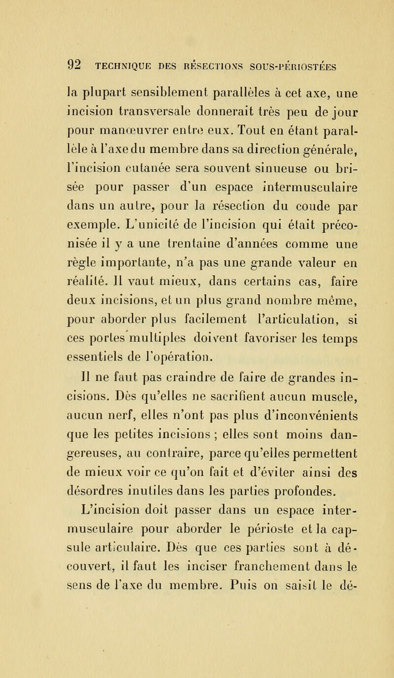 la plupart sensiblement, parallèles à cet axe, une incision transversale donnerait très peu de jour pour manœuvrer entre eux. Tout en étant paral- lèle à l'axe du membre dans sa direction générale, l'incision cutanée sera souvent sinueuse ou bri- sée pour passer d'un espace intermusculaire clans un autre, pour la résection du coude par exemple. L'unicité de l'incision qui était préco- nisée il y a une trentaine d'années comme une règle importante, n'a pas une grande valeur en réalité. Il vaut mieux, dans certains cas, faire deux incisions, et un plus grand nombre même, pour aborder plus facilement l'articulation, si ces portes multiples doivent favoriser les temps essentiels de l'opération. II ne faut pas craindre de faire de grandes in- cisions. Dès qu'elles ne sacrifient aucun muscle, aucun nerf, elles n'ont pas plus d'inconvénients que les petites incisions ; elles sont moins dan- gereuses, au contraire, parce qu'elles permettent de mieux voir ce qu'on fait et d'éviter ainsi des désordres inutiles dans les parties profondes. L'incision doit passer dans un espace inter- musculaire pour aborder le périoste et la cap- sule articulaire. Dès que ces parties sont à dé- couvert, il faut les inciser franchement dans le sens de l'axe du membre. Puis on saisit le dé-