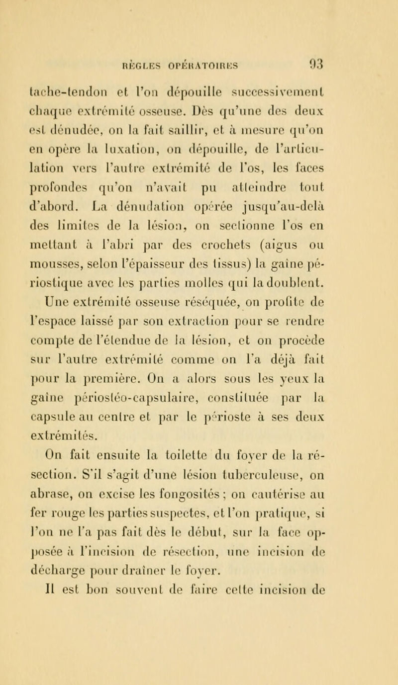 tache-tendon et l'on dépouille successivement chaque extrémité osseuse. Dès qu'une des deux esl dénudée, on la fail saillir, et à mesure qu'on pu opère la luxation, on dépouille, de l'articu- lation vers l'an In- extrémité de l'os, les faces profondes qu'on n'avait pu atteindre tout d'abord. La dénudation opérée jusqu'au-delà des limites de la lésion, <>n sectionne l'os en mettant à l'abri par des crochets (aigus ou mousses, selon l'épaisseur des tissus) la gaine pé- rioslique avec les parties molles qui la doublent. Une extrémité osseuse réséquée, on profile de l'espace laissé par son extraction pour se rendre compte de l'étendue de la lésion, et on procède sur l'autre extrémité comme on l'a déjà fait pour la première. On a alors sous les yeux la gaine périostéo-capsulaire, constituée par la capsule au centre et par le périoste à ses deux extrémités. On fait ensuite la toilette du foyer de la ré- section. S'il s'agit d'une lésion tuberculeuse, on abrase, on excise les fongosités; on cautérise au fer rouge les parties suspectes, et l'on pratique, si l'on ne l'a pas fait dès le début, sur la face op- posée à l'incision de résection, une incision de décharge pour drainer le lover. 11 est bon souvent de Faire celle incision de