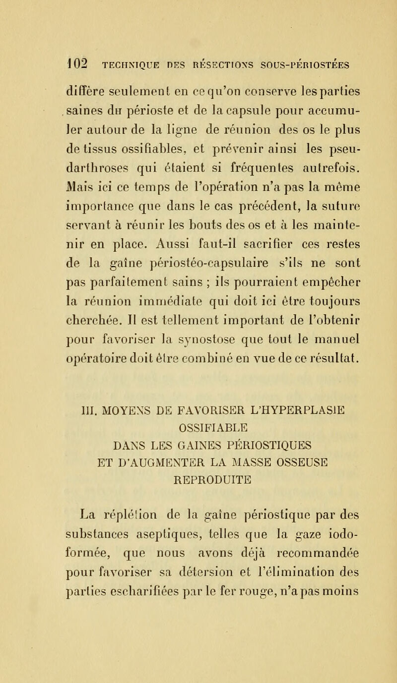 diffère seulement en ce qu'on conserve les parties saines du périoste et de la capsule pour accumu- ler autour de la ligne de réunion des os le plus de tissus ossifiables, et prévenir ainsi les pseu- darthroses qui étaient si fréquentes autrefois. Mais ici ce temps de l'opération n'a pas la même importance que dans le cas précédent, la suture servant à réunir les bouts des os et à les mainte- nir en place. Aussi faut-il sacrifier ces restes de la gaîne périostéo-capsulaire s'ils ne sont pas parfaitement sains ; ils pourraient empêcher la réunion immédiate qui doit ici être toujours cherchée. Il est tellement important de l'obtenir pour favoriser la synostose que tout le manuel opératoire doit êlre combiné en vue de ce résultat. III. MOYENS DE FAVORISER L'HYPERPLASJE OSSIFIABLE DANS LES GAINES PÉRIOSTIQUES ET D'AUGMENTER LA MASSE OSSEUSE REPRODUITE La répléiion de la gaîne périostique par des substances aseptiques, telles que la gaze iodo- formée, que nous avons déjà recommandée pour favoriser sa détersion et l'élimination des parties escharifiées par le fer rouge, n'a pas moins