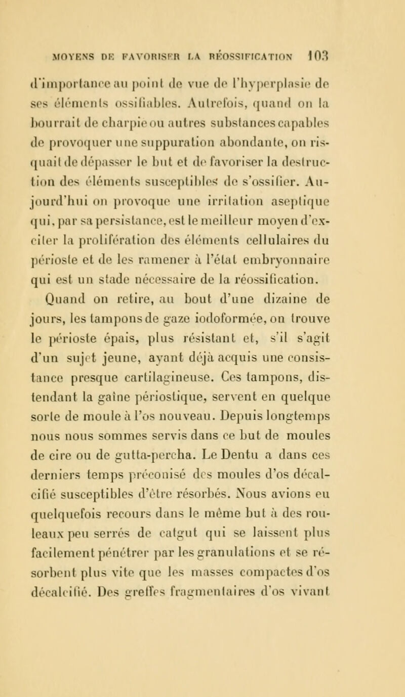 d'importance au poînl de vue de l'hyperplasie de ses éléments ossifiables. Autrefois, quand on la bourrait de cbarpieou autres substances capables de provoquer une suppuration abondante, on ris- quait de dépasser le but et «le favoriser la destruc- tion îles éléments susceptibles de s'ossifier. Au- jourd'hui on provoque une irritation aseptique qui. par sa persistance,est le meilleur moyen d'ex- citer la prolifération des éléments cellulaires du périoste et de les ramener à l'étal embryonnaire qui est un stade nécessaire de la réossification. Quand on retire, au bout d'une dizaine de jours, les tampons de gaze iodoformée, on trouve le périoste épais, plus résistant et, s'il s'agit d'un sujet jeune, ayant déjà acquis une consis- tance presque cartilagineuse. Ces tampons, dis- tendant la gaine périostique, servent en quelque sorte de moule à l'os nouveau. Depuis longtemps nous nous sommes servis dans ce but de moules de cire ou de gutta-percha. Le Dentu a dans ces derniers temps préconisé des moules d'os décal- cifié susceptibles d'être résorbés. Nous avions eu quelquefois recours dans le même but à des rou- leaux peu serrés de catgut qui se laissent plus facilement pénétrer par les granulations el se ré- sorbent plus vite que les masses compactes d'os décalcifié. Des greffes fragmentaires d'os vivant