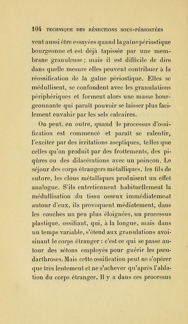 vent aussi être essayées quand lagaînepériostique bourgeonne et est déjà tapissée par une mem- brane granuleuse ; mais il est difficile de dire dans quelle mesure elles peuvent contribuer à la réossification de la gaîne périostique. Elles se médullisent, se confondent avec les granulations périphériques et forment alors une masse bour- geonnante qui paraît pouvoir se laisser plus faci- lement envahir par les sels calcaires. On peut, en outre, quand le processus d'ossi- fication est commencé et paraît se ralentir, l'exciter par des irritations aseptiques, telles que celles qu'on produit par des frottements, des pi- qûres ou des dilacérations avec un poinçon. Le séjour des corps étrangers métalliques, les fils de suture, les clous métalliques produisent un effet analogue. S'ils entretiennent habituellement la médullisation du tissu osseux immédiatement autour d'eux, ils provoquent médiatement, dans les couches un peu plus éloignées, un processus plastique, ossifiant, qui, à la longue, mais dans un temps variable, s'étend aux granulations avoi- sinant le corps étranger : c'est ce qui se passe au- tour des sétons employés pour guérir les pseu- darthroses.Mais cette ossification peut ne s'opérer que très lentement et ne s'achever qu'après l'abla- tion du corps étranger. II y a dans ces processus