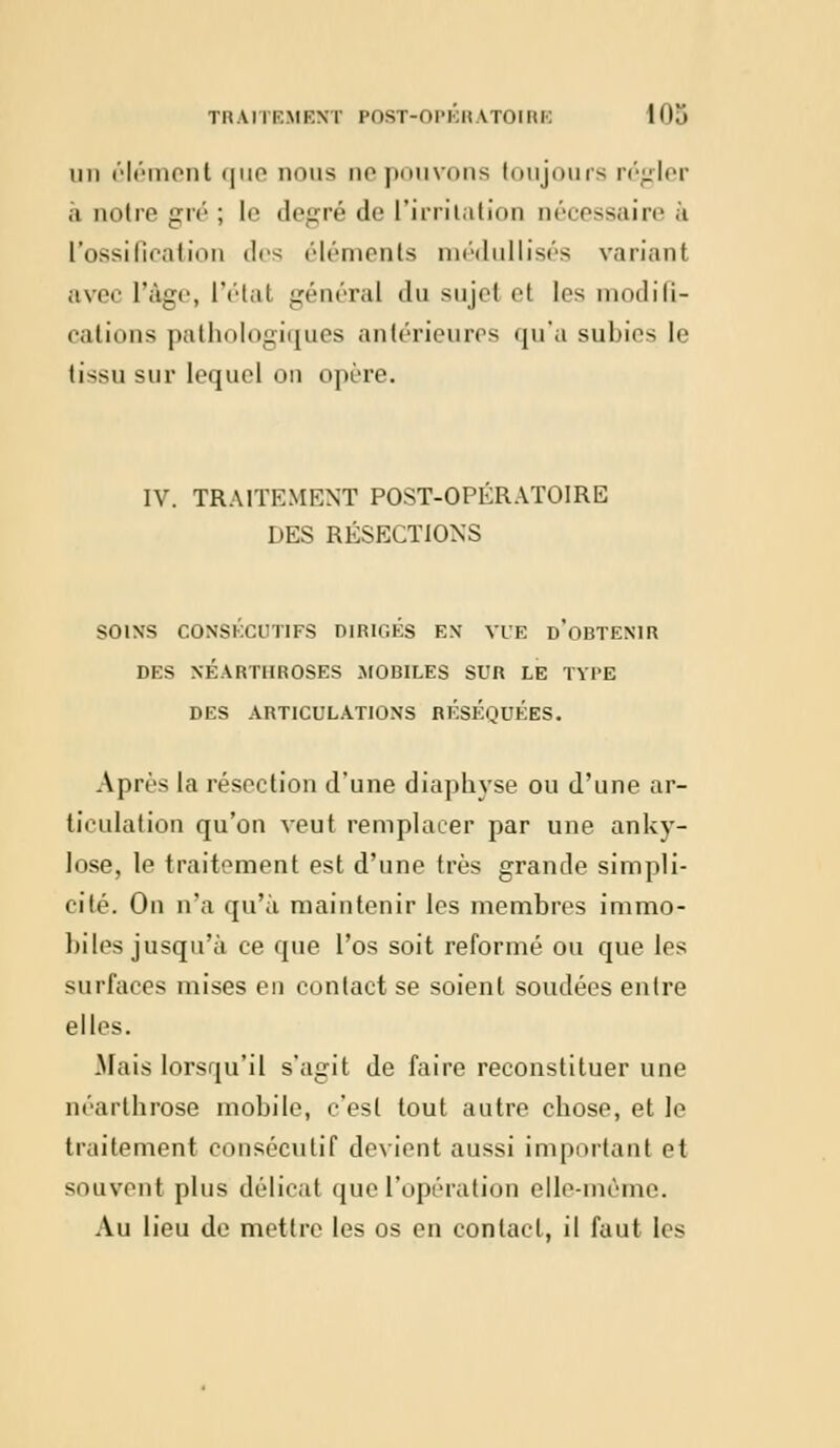 mi élément que nous ne pouvons toujours régler à notre gré ; le degré de l'irritation nécessaire à L'ossification des éléments médullisés variant avec l'âge, l'étal général du sujel et les modifi- cations pathologiques antérieures qu'a subies le tissu sur lequel on opère. IV. TRAITEMENT POST-OPÉRATOIRE DES RÉSECTIONS SOINS CONSECUTIFS DIRIGES EN VUE D OBTENIR DES NEARTUROSES MOBILES SUR LE TYPE DES ARTICULATIONS RESEQUEES. Après la résection d'une diaphyse ou d'une ar- ticulation qu'on veut remplacer par une anky- lose, le traitement est d'une très grande simpli- cité. On n'a qu'à maintenir les membres immo- biles jusqu'à ce que l'os soit reformé ou que les surfaces mises en contact se soient soudées entre elles. Mais lorsqu'il s'agit de faire reconstituer une néarthrose mobile, c'est tout autre cbose, et le traitement consécutif devient aussi important et souvent plus délicat que l'opération elle-même. Au lieu de mettre les os en contact, il faut les