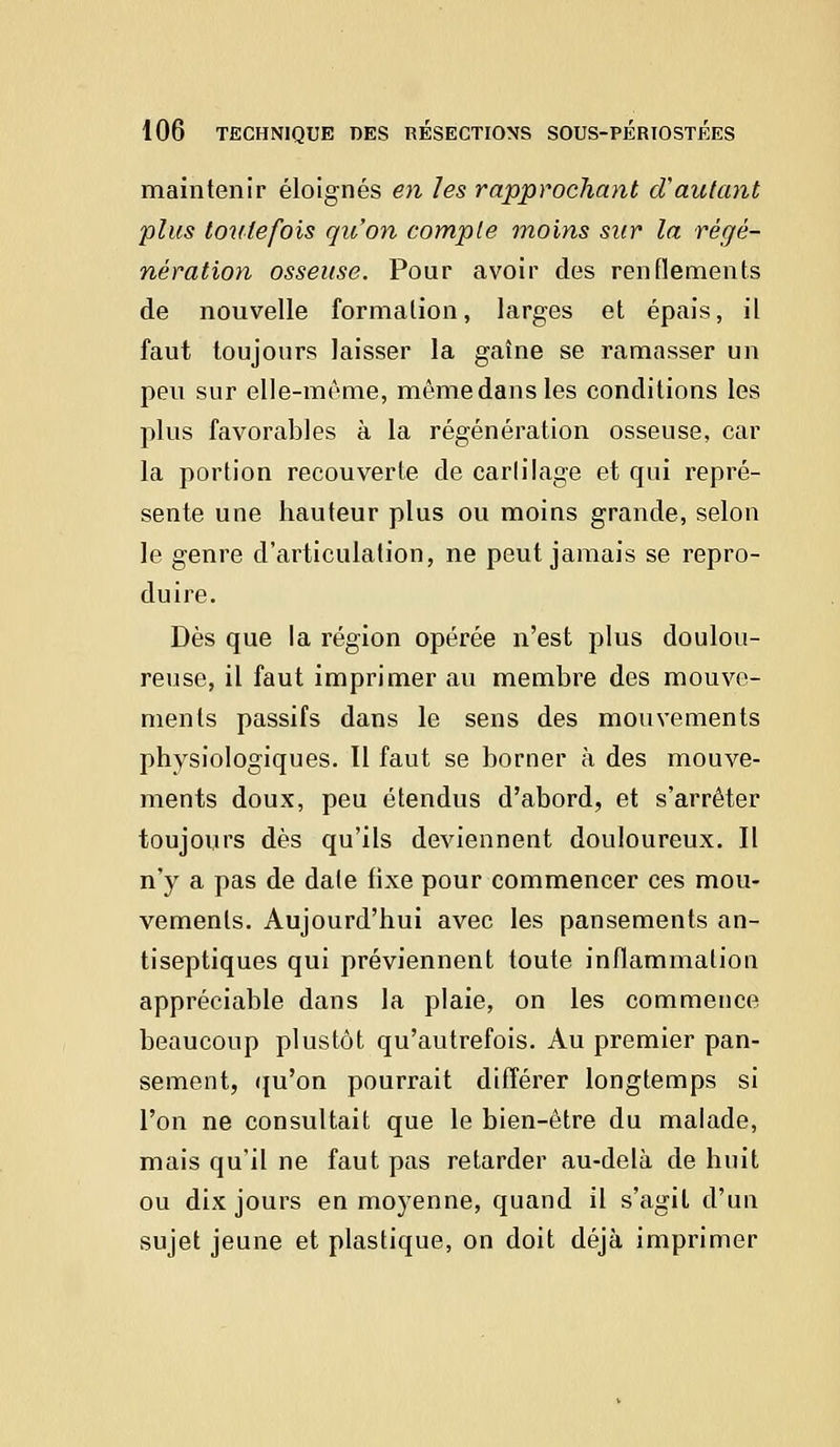 maintenir éloignés en les rapprochant d'autant plus toutefois qu'on compte moins sur la régé- nération osseuse. Pour avoir des renflements de nouvelle formation, larges et épais, il faut toujours laisser la gaîne se ramasser un peu sur elle-même, même dans les conditions les plus favorables à la régénération osseuse, car la portion recouverte de carlilage et qui repré- sente une hauteur plus ou moins grande, selon le genre d'articulation, ne peut jamais se repro- duire. Dès que la région opérée n'est plus doulou- reuse, il faut imprimer au membre des mouve- ments passifs dans le sens des mouvements physiologiques. Il faut se borner à des mouve- ments doux, peu étendus d'abord, et s'arrêter toujours dès qu'ils deviennent douloureux. Il n'y a pas de date fixe pour commencer ces mou- vements. Aujourd'hui avec les pansements an- tiseptiques qui préviennent toute inflammation appréciable dans la plaie, on les commence beaucoup plustôt qu'autrefois. Au premier pan- sement, qu'on pourrait différer longtemps si l'on ne consultait que le bien-être du malade, mais qu'il ne faut pas retarder au-delà de huit ou dix jours en moyenne, quand il s'agit d'un sujet jeune et plastique, on doit déjà imprimer