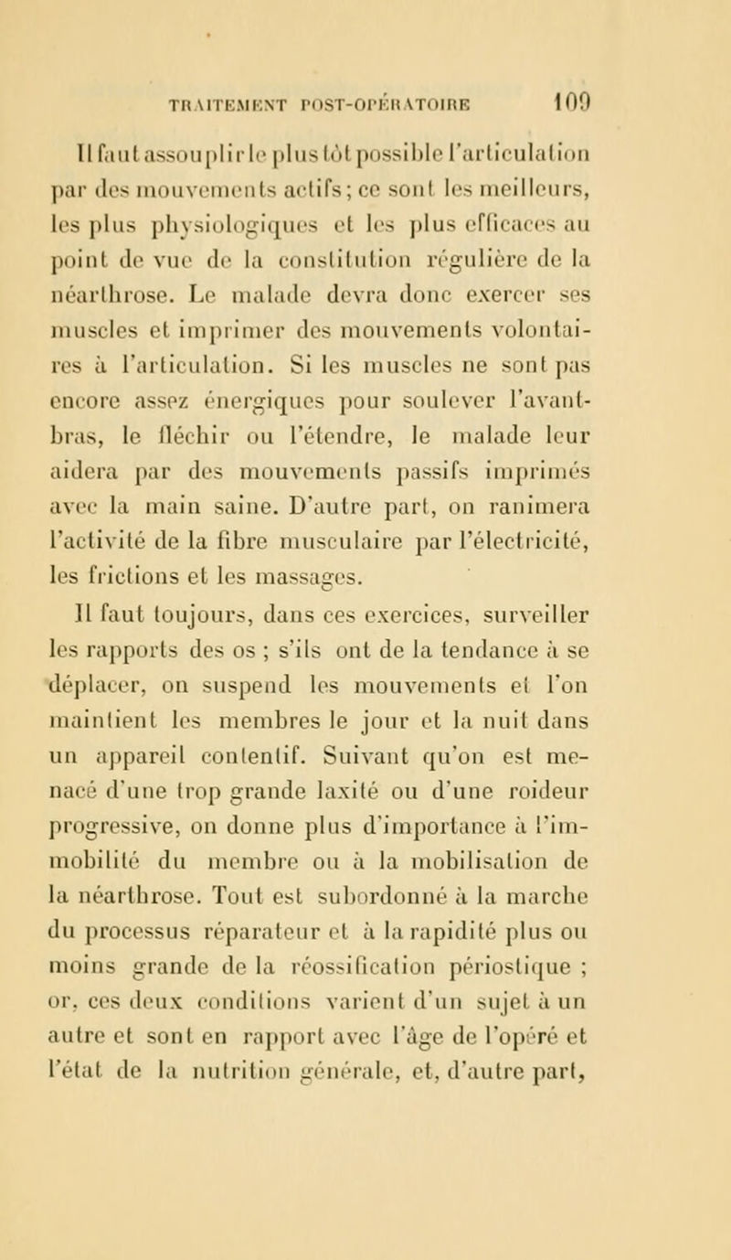 Il faut assouplir le plus 161 possible l'articulation par «les mouvements actifs; ce soni !<•> meilleurs, les plus physiologiques et les plus efficaces au point de vue de la constitution régulière de la néarthrose. Le malade devra donc exercer ses muscles et imprimer des mouvements volontai- res à l'articulation. Si les muscles ne sont pas encore assez énergiques pour soulever l'avant- bras, le fléchir ou l'étendre, le malade leur aidera par des mouvements passifs imprimés avec la main saine. D'autre part, on ranimera l'activité de la fibre musculaire par l'électricité, les frictions et les massages. 11 faut toujours, dans ces exercices, surveiller les rapports des os ; s'ils ont de la tendance à se déplacer, on suspend les mouvements eî l'on maintient les membres le jour et la nuit dans un appareil contenlif. Suivant qu'on est me- nai' d'une trop grande laxité ou d'une roideur progressive, on donne plus d'importance à l'im- mobilité du membre ou à la mobilisation de la néarthrose. Tout est subordonné à la marche du processus réparateur et à la rapidité plus ou moins grande de la réossification périostique ; or, ces deux conditions varient d'un sujet à un autre et sont en rapport avec l'âge de l'opéré et l'état de la nutrition générale, et, d'autre part,