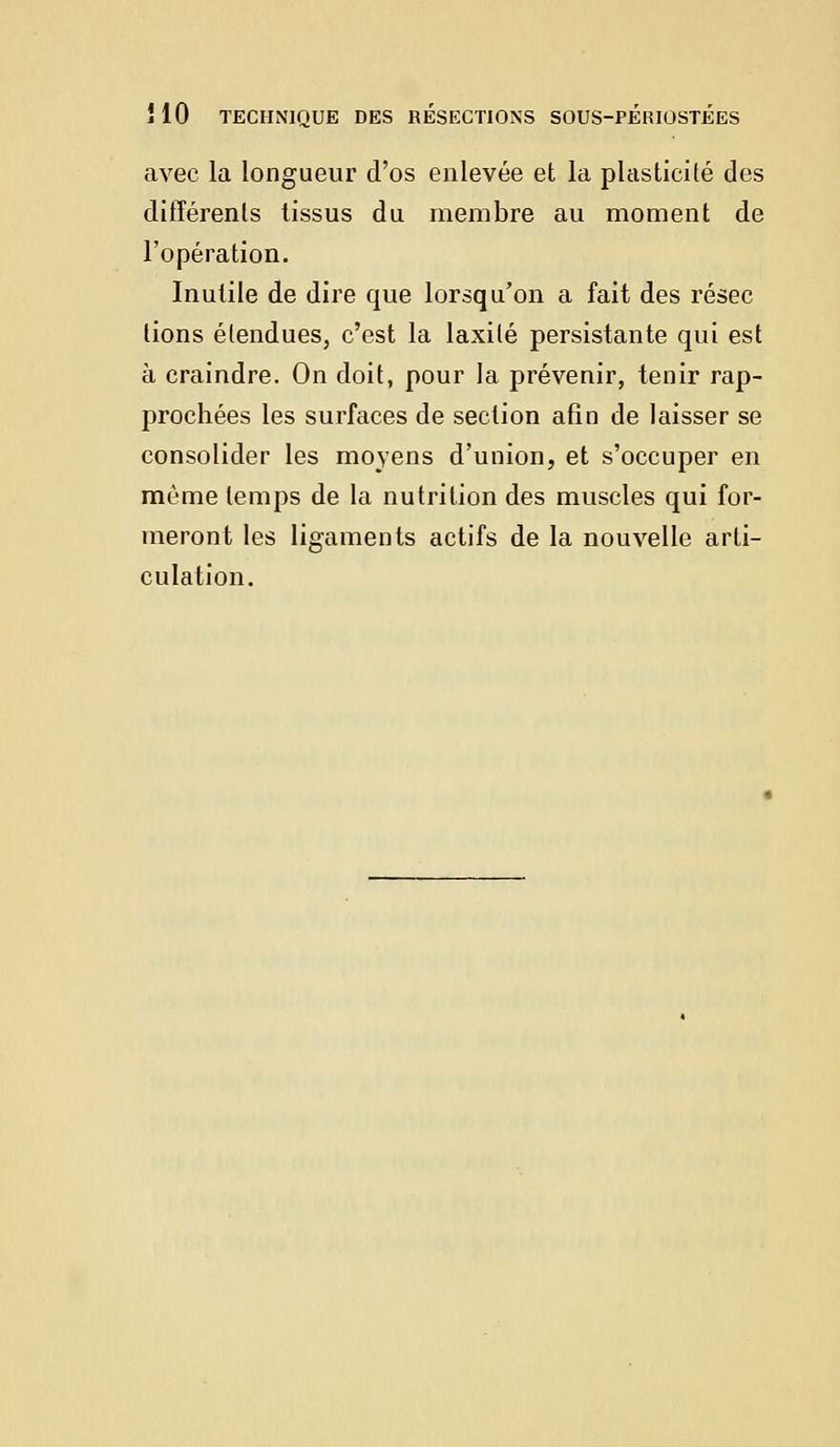 avec la longueur d'os enlevée et la plasticité des différents tissus du membre au moment de l'opération. Inutile de dire que lorsqu'on a fait des résec lions étendues, c'est la laxilé persistante qui est à craindre. On doit, pour la prévenir, tenir rap- prochées les surfaces de section afin de laisser se consolider les moyens d'union, et s'occuper en môme temps de la nutrition des muscles qui for- meront les ligaments actifs de la nouvelle arti- culation.