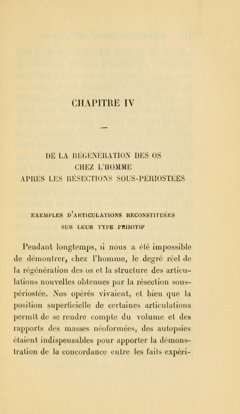 CHAPITRE IV DE LA REGENERATION DES OS CHEZ L'HOMME APRÈS LES RÉSECTIONS SOUS-PÉRIOSTÉES EXEMPLES D ARTICULATIONS RECONSTITUEES SUR LEUR TYPE PRIMITIF Pendant longtemps, ù nous a été impossible de démontrer, chez l'homme, le degré réel de la régénération des os et la structure des articu- lations nouvelles obtenues pur la résection sous- périostée. Nos opérés vivaient, et bien que la position superficielle de certaines articulations permit de si- rendre compte du volume et des rapports de9 niasses néoformées, des autopsies riaient indispensables pour apporter la démons- tration de la concordance entre les faits expéri-