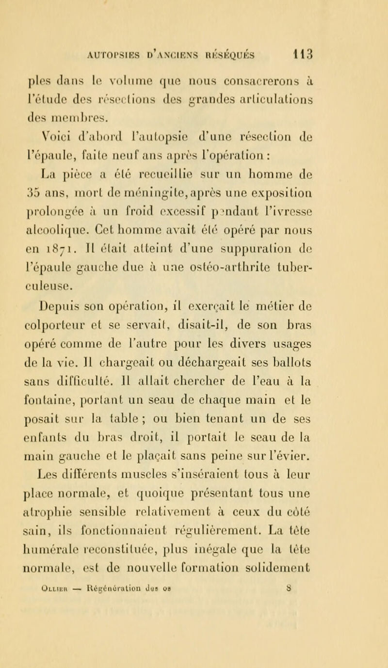 pies diins le volume que nous consacrerons à l'étude des résections des grandes articulations des membres. Voici d'abord l'autopsie d'une résection de l'épaule, faite oeuf ans après l'opération: La pièce a été recueillie sur un homme de 35 ans, mort de méningite,après une exposition prolongée à un froid excessif pmdant l'ivresse alcoolique. Cet homme avait élé opéré par nous en 1871. 11 élait atteint d'une suppuration de l'épaule gauche duc à une ostéo-arthrite tuber- culeuse. Depuis son opération, il exerçait le métier de colporteur et se servait, disait-il, de son bras opéré connue de l'autre pour les divers usages de la vie. Il chargeait ou déchargeait ses ballots sans difficulté. 11 allait chercher de l'eau à la fontaine, portant un seau de chaque main et le posait sur la lahle ; ou bien tenant un de ses enfants du bras droit, il portait le seau de la main gauche et le plaçait sans peine sur l'évier. Les différents muscles s'inséraient tous à leur place normale, et quoique présentant tous une atrophie sensible relativement à ceux du côté sain, ils fonctionnaient régulièrement. La tête humérale reconstituée, plus inégale que la lète normale, est de nouvelle formation solidement Ouibr — Régénération Jus o» s