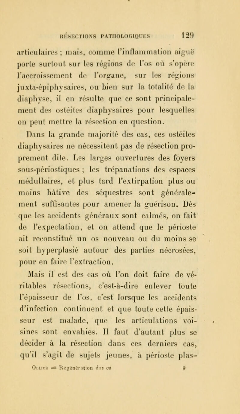 articulaires ; mais, comme L'inflammation aiguë porte surtout sur les régions de l'os où s'opère l'accroissement de l'organe, sur les régions juxla-épiphysaires, ou bien sur la totalité de la diaphyse, il en résulte que ce sont principale- ment des ostéites diaphysaires pour lesquelles on peut mettre la résection en question. Dans la grande majorité des cas, ces ostéites diaphysaires ne nécessitent pas de résection pro- prement dite. Les larges ouvertures des foyers sous-périostiques ; les trépanations des espaces médullaires, et plus tard l'extirpation plus ou moins hâtive des séquestres sont générale- ment suffisantes pour amener la guérison. Dès que les accidents généraux sont calmés, on fait de l'expectation, et on attend que le périoste ait reconstitué un os nouveau ou du moins se soit hyperplasié autour des parties nécrosées, pour en faire l'extraction. Mais il est des cas où l'on doit faire de vé- ritables résections, c'est-à-dire enlever toute l'épaisseur de l'os, c'est lorsque les accidents d'infection continuent et que toute celle épais- seur est malade, que les articulations voi- sines sont envahies. Il faut d'autant plus se décider à la résection dans ces derniers cas, qu'il s'agit de sujets jeunes, à périoste plas- Or.nrn ~ RC'iiinùmtion '!<s 01 9