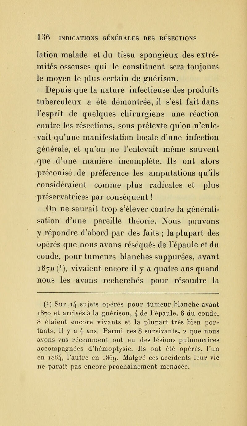 lation malade et du tissu spongieux des extré- mités osseuses qui le constituent sera toujours le moyen le plus certain de guérison. Depuis que la nature infectieuse des produits tuberculeux a été démontrée, il s'est fait dans l'esprit de quelques chirurgiens une réaction contre les résections, sous prétexte qu'on n'enle- vait qu'une manifestation locale d'une infection générale, et qu'on ne l'enlevait même souvent que d'une manière incomplète. Ils ont alors préconisé de préférence les amputations qu'ils considéraient comme plus radicales et plus préservatrices par conséquent ! On ne saurait trop s'élever contre la générali- sation d'une pareille théorie. Nous pouvons y répondre d'abord par des faits ; la plupart des opérés que nous avons réséqués de l'épaule et du coude, pour tumeurs blanches suppurées, avant 1870 (1), vivaient encore il y a quatre ans quand nous les avons recherchés pour résoudre la (*) Sur 14 sujets opérés pour tumeur blanche avant 18-70 et arrivés à la guérison, 4 de l'épaule, 8 du coude, 8 étaient encore vivants et la plupart très bien por- tants, il y a 4 ans. Parmi ces 8 survivants, 2 que nous avons vus récemment ont eu des lésions pulmonaires accompagnées d'hémoptysie. Ils ont été opérés, l'un en 1864, l'autre en 1869. Malgré ces accidents leur vie ne paraît pas encore prochainement menacée.