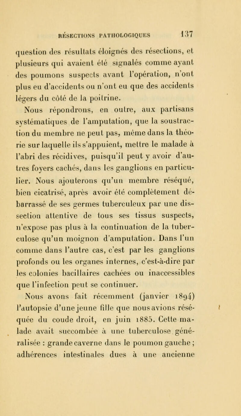 question des résultats éloignés des résections, et plusieurs qui avaient élé signalés comme ayant des poumons suspects avant l'opération, n'ont plus eu d'accidents ou n'ont eu que des accidents légers du côté de la poitrine. Nous répondrons, en outre, aux partisans systématiques de L'amputation, que la soustrac- tion du membre ne peut pas, même dans la théo- rie sur laquelle ils s'appuient, mettre le malade à l'abri des récidives, puisqu'il peut y avoir d'au- tres foyers cachés, dans les ganglions en particu- lier. Nous ajouterons qu'un membre réséqué, bien cicatrisé, après avoir été complètement dé- barrassé de ses germes tuberculeux par une dis- section attentive de tous ses tissus suspects, n'expose pas plus à la continuation de la tuber- culose qu'un moignon d'amputation. Dans l'un comme dans l'autre cas, c'est par les ganglions profonds ou les organes internes, c'est-à-dire par les colonies bacillaires cachées ou inaccessibles que l'infection peut se continuer. Nous avons fait récemment (janvier 1894) l'autopsie d'une jeune fille que nous avions résé- quée du coude droit, en juin i885. Cette ma- lade avait succombée à une tuberculose géné- ralisée : grande caverne clans le poumon gauche ; adhérences intestinales dues à une ancienne