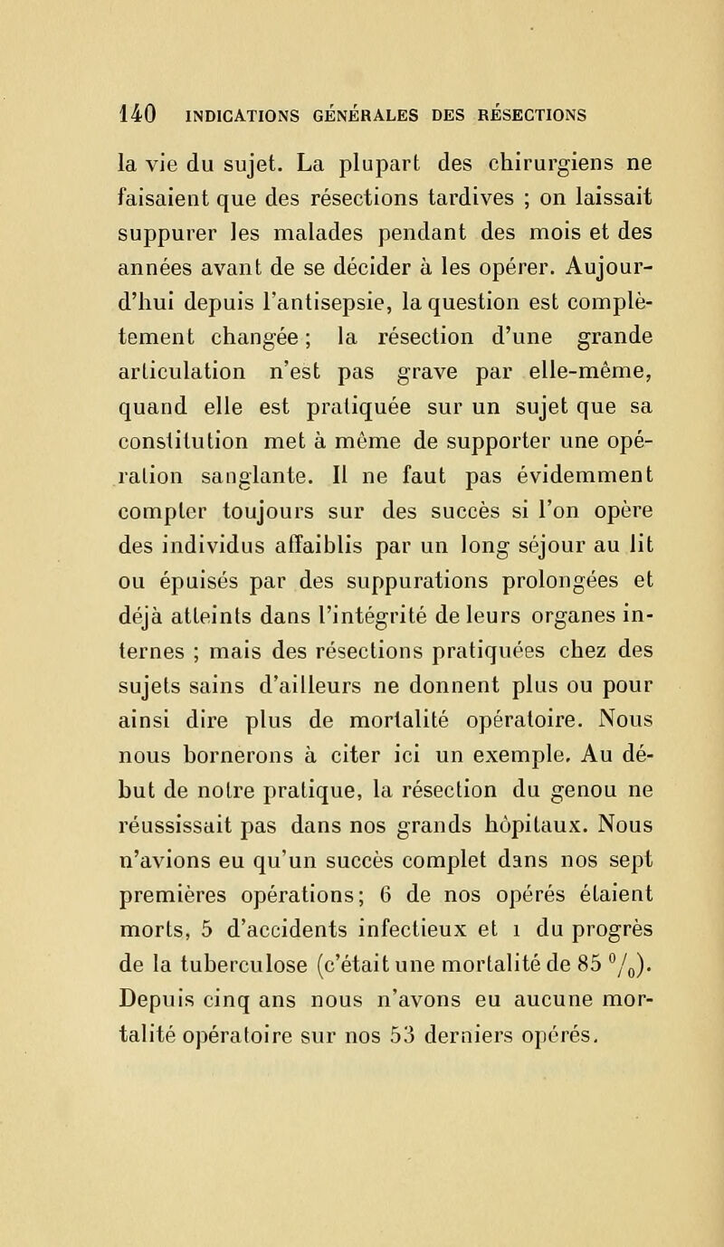 la vie du sujet. La plupart des chirurgiens ne faisaient que des résections tardives ; on laissait suppurer les malades pendant des mois et des années avant de se décider à les opérer. Aujour- d'hui depuis l'antisepsie, la question est complè- tement changée ; la résection d'une grande articulation n'est pas grave par elle-même, quand elle est pratiquée sur un sujet que sa constitution met à même de supporter une opé- ration sanglante. Il ne faut pas évidemment compter toujours sur des succès si l'on opère des individus affaiblis par un long séjour au lit ou épuisés par des suppurations prolongées et déjà atteints dans l'intégrité de leurs organes in- ternes ; mais des résections pratiquées chez des sujets sains d'ailleurs ne donnent plus ou pour ainsi dire plus de mortalité opératoire. Nous nous bornerons à citer ici un exemple. Au dé- but de notre pratique, la résection du genou ne réussissait pas dans nos grands hôpitaux. Nous n'avions eu qu'un succès complet dans nos sept premières opérations; 6 de nos opérés étaient morts, 5 d'accidents infectieux et î du progrès de la tuberculose (c'était une mortalité de 85 °/0). Depuis cinq ans nous n'avons eu aucune mor- talité opératoire sur nos 53 derniers opérés.