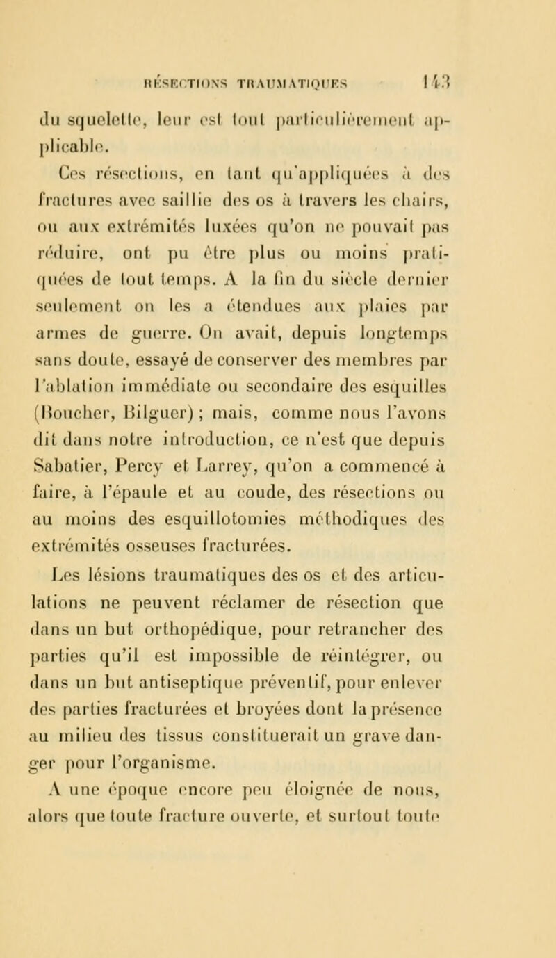 du squelette, leur esl tout particulièremenl ap- plicable. Os résections, en tant qu'appliquées à des fractures avec saillie des os à travers les chairs, ou aux extrémités luxées qu'on ne pouvail pas réduire, ont pu <Hre plus ou moins prati- quées de tout leni|is. A la lin du siècle dernier seulement on les a étendues aux plaies par armes de guerre. On avait, depuis longtemps sans doute, essayé de conserver des membres par l'ablation immédiate ou secondaire dos esquilles (Houcher, Bilguer) ; mais, comme nous l'avons dil dans notre introduction, ce n'est que depuis Sabatier, Percy et Larrey, qu'on a commencé à faire, à l'épaule et au coude, des résections ou au moins des esquillotomies méthodiques des extrémités osseuses fracturées. Les lésions traumaliques des os et des articu- lations ne peuvent réclamer de résection que dans un but urtbopédique, pour retrancher des parties qu'il est impossible de réintégrer, ou dans un but antiseptique préventif, pour enlever des parties fracturées et broyées dont la présence au milieu des tissus constituerait un grave dan- ger pour l'organisme. A une époque encore peu éloignée de nous, alors que toute fracture ouverte, et surtout toute