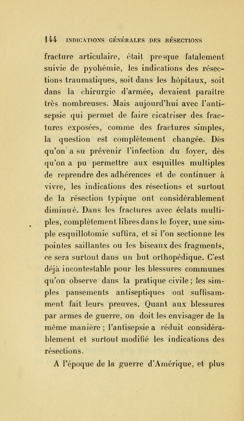 fracture articulaire, était presque fatalement suivie de pyohémie, les indications des résec- tions traumatiques, soit dans les hôpitaux, soit dans la chirurgie d'armée, devaient paraître très nombreuses. Mais aujourd'hui avec l'anti- sepsie qui permet de faire cicatriser des frac- tures exposées, comme des fractures simples, la question est complètement changée. Dès qu'on a su prévenir l'infection du foyer, dès qu'on a pu permettre aux esquilles multiples de reprendre des adhérences et de continuer à vivre, les indications des résections et surtout de la résection typique ont considérablement diminué. Dans les fractures avec éclats multi- ples, complètement libres dans le foyer, une sim- ple esquillotomie suffira, et si l'on sectionne les pointes saillantes ou les biseaux des fragments, ce sera surtout dans un but orthopédique. C'est déjà incontestable pour les blessures communes qu'on observe dans la pratique civile; les sim- ples pansements antiseptiques ont suffisam- ment fait leurs preuves. Quant aux blessures par armes de guerre, on doit les envisager de la même manière ; l'antisepsie a réduit considéra- blement et surtout modifié les indications des résections. A l'époque de la guerre d'Amérique, et plus