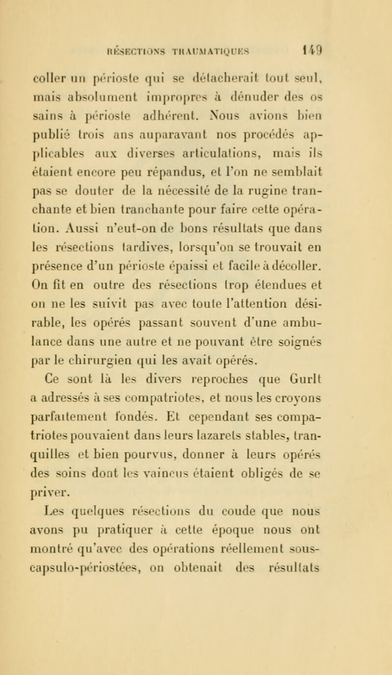 RÉSECTIONS THAOàlATIQUI - 11* coller un périoste qui se délacherail toul seul, mais absolumenl impropres à dénuder îles os sains à périoste adhérent. Nous avions bien publié tmis ans auparavant nos procédés ap- plicables aux diverses articulations, mais ils étaient encore peu répandus, et l'on ne semblait pas se douter de la nécessité de la rugine tran- chante et bien tranchante pour faire <-ette opéra- Lion. Aussi n'eut-on de bons résultats que dans les résections tardives, lorsqu'on se trouvait en présence d'un périoste épaissi et facile à décoller. On fit en outre dos résections trop étendues et on ne les suivit pas avec toute l'attention dési- rable, les opérés passant souvent d'une ambu- lance dans une autre et ne pouvant être soignés par le chirurgien qui les avait opérés. Ce sont lu les divers reproches que Gurlt a adressés à ses compatriotes, et nous les croyons parfaitement fondés. Et cependant ses compa- triotes pouvaient dans leurs lazarets stables, tran- quilles et bien pourvus, donner à leurs opérés des soins dont les vaincu- étaient obligés de se priver. Les quelques résections du coude que nous avons pu pratiquer à cette époque nous ont montré qu'avec des ope-rations réellement sous- capsulo-périostées, on obtenait des résultats