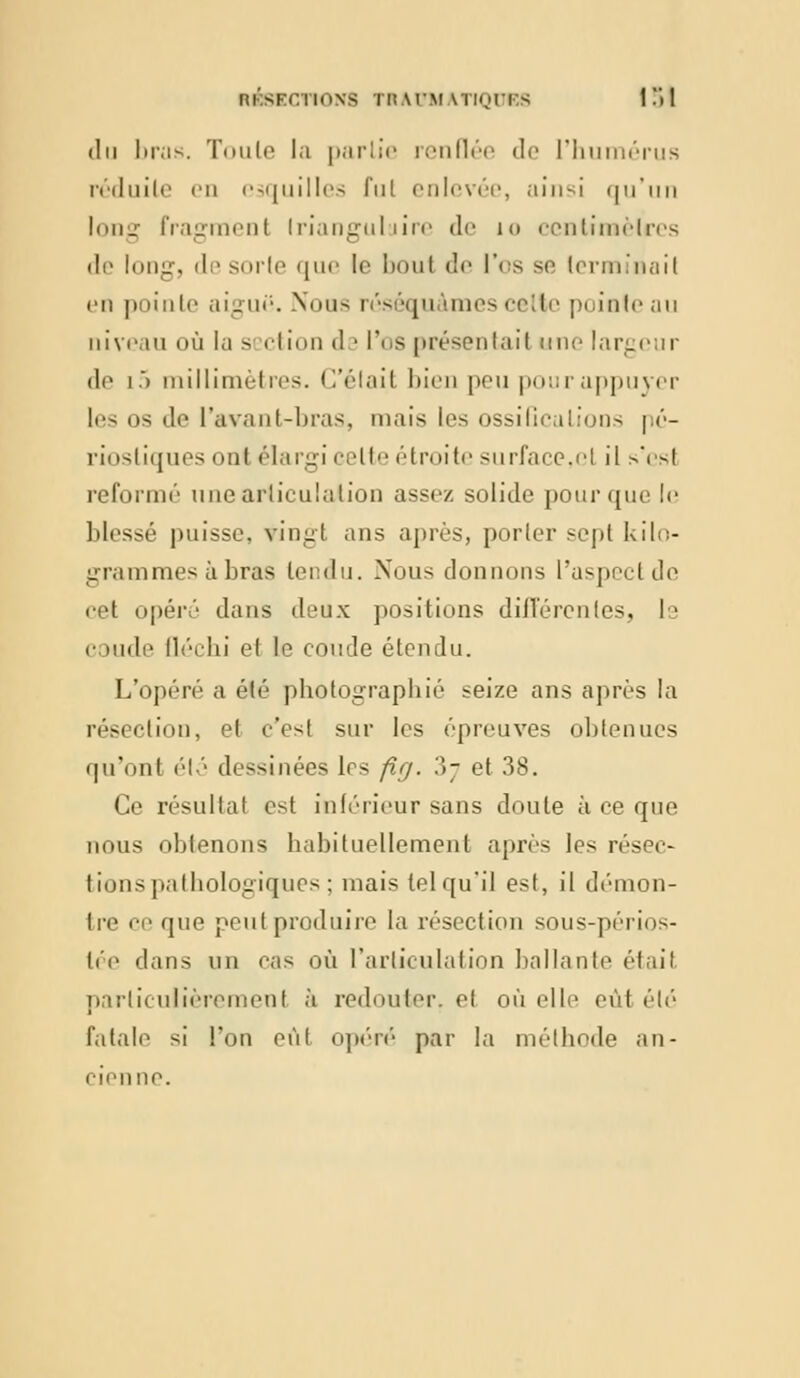 RKSFCTIONS TH.W.M ATKjlT.S 1 !'l 1 du liras. Toute la partie renflée de l'humérus réduile en esquilles fui enlevée, ainsi qu'un long fragment Iriangulaire de i<> ccntimèlres de long, desorle que le bout de l'os se terminait en pointe aiguë. .Nous réséqu unes celte pointe au niveau où la s ction d i l'os présentait une largeur de 15 millimètres. C'était bien peu pourappuyer les os de l'avant-bras, mais les ossiGcalions pé- rîosliques ont élargi celte étroite surface,et il s'est reformé une articulation assez solide pour que le blessé puisse, vingt ans après, porter sept kilo- grammes à bras tendu. Nous donnons l'aspect de cet opéré dans deux positions différentes, ls coude fléchi et le coude étendu. L'opéré a été photographié seize ans après la résection, et c'est sur les épreuves obtenues qu'ont été dessinées les fig. 3j et 38. Ce résultat est inférieur sans doute à ce que nous obtenons habituellement après les résec- tions pathologiques ; mais tel qu'il est, il démon- Ire ce que peut produire la résection sous-périos- lée dans un cas où l'articulation ballante était particulièrement à redouter, et où elle eût été fatale si l'on eùl opéré par la méthode an- cienne.